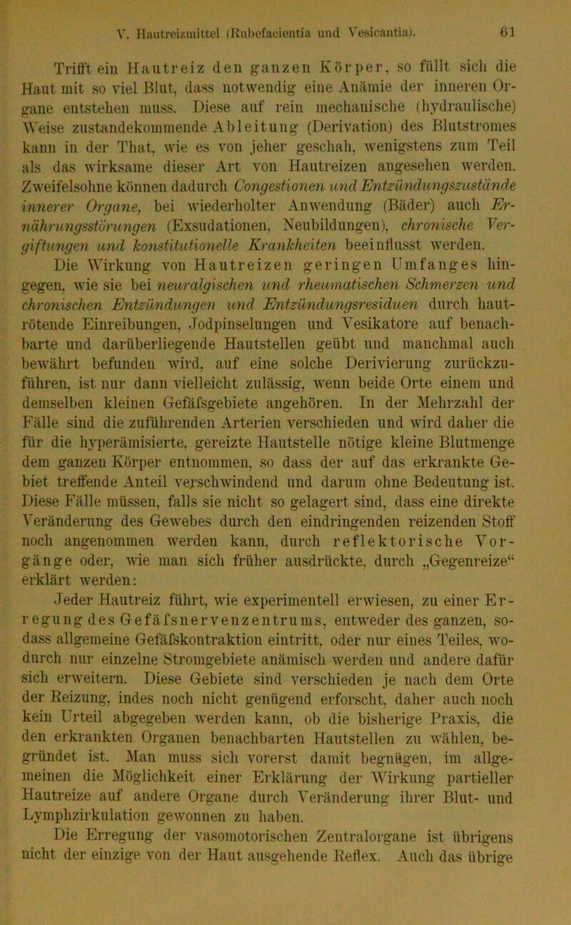 Trifft ein Hautreiz den ganzen Körper, so füllt sich die Haut mit so viel Blut, dass notwendig eine Anämie der inneren Or- gane entstehen muss. Diese auf rein mechanische (hydraulische) Weise zustandekommende Ableitung (Derivation) des Blutstromes kann in der Tliat, wie es von jeher geschah, wenigstens zum Teil als das wirksame dieser Art von Hautreizen angesehen werden. Zweifelsohne können dadurch Congestionen und Entzündungszustände innerer Organe, bei wiederholter Anwendung (Bäder) auch Er- nährungsstörungen (Exsudationen, Neubildungen), chronische Ver- giftungen und konstitutionelle Krankheiten beeinflusst werden. Die Wirkung von Hautreizen geringen Umfanges hin- gegen, wie sie bei neuralgischen und rheumatischen Schmerzen und chronischen Entzündungen und Entzündungsresiduen durch haut- rötende Einreibungen, Jodpinselungen und Vesikatore auf benach- barte und darüberliegende Hautstellen geübt und manchmal auch bewährt befunden wird, auf eine solche Derivierung zurückzu- fi'ihren, ist nur dann vielleicht zulässig, wenn beide Orte einem und demselben kleinen Gefäfsgebiete angehören. In der Mehrzahl der Fälle sind die zuführenden Arterien verschieden und wird daher die für die hyperämisierte, gereizte Hautstelle nötige kleine Blutmenge dem ganzen Körper entnommen, so dass der auf das erkrankte Ge- biet treffende Anteil verschwindend und darum ohne Bedeutung ist. Diese Fälle müssen, falls sie nicht so gelagert sind, dass eine direkte Veränderung des Gewebes durch den eindringenden reizenden Stoff noch angenommen werden kann, durch reflektorische Vor- gänge oder, wie man sich früher ausdrückte, durch „Gegenreize“ erklärt werden: Jeder Hautreiz führt, wie experimentell erwiesen, zu einer Er- r egu ng des Gef äfsn er ven z e ntru ms, entweder des ganzen, so- dass allgemeine Gefäfskontraktion eintritt, oder nur eines Teiles, wo- durch nur einzelne Stromgebiete anämisch werden und andere dafür sich erweitern. Diese Gebiete sind verschieden je nach dem Orte der Reizung, indes noch nicht genügend erforscht, daher auch noch kein Urteil abgegeben werden kann, ob die bisherige Praxis, die den erkrankten Organen benachbarten Hautstellen zu wählen, be- gründet ist. Man muss sich vorerst damit begnügen, im allge- meinen die Möglichkeit einer Erklärung der Wirkung partieller Hautreize auf andere Organe durch Veränderung ihrer Blut- und Lymphzirkulation gewonnen zu haben. Die Erregung der vasomotorischen Zentralorgane ist übrigens nicht der einzige von der Haut ausgehende Reflex. Auch das übrige