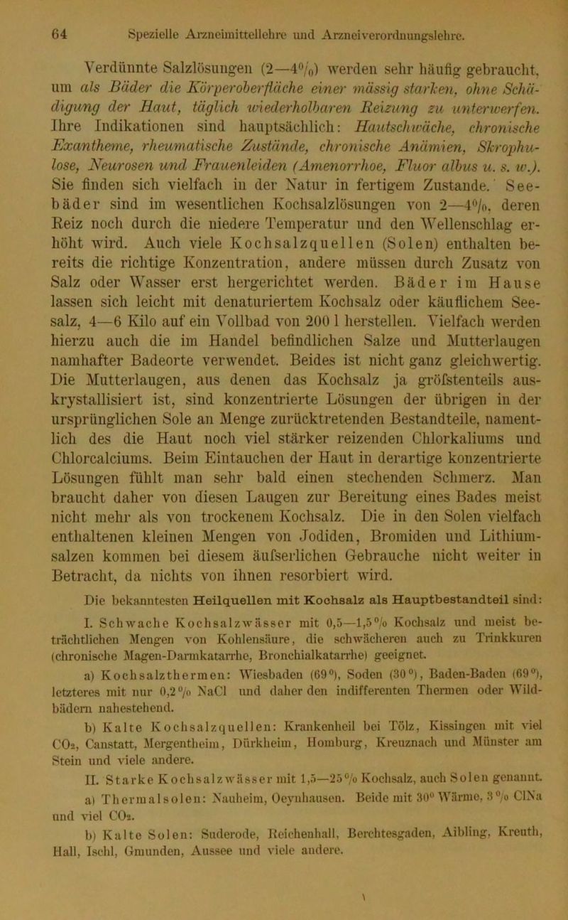 Verdünnte Salzlösungen (2—4%) werden sehr häufig gebraucht, um als Bäder die Kür perober fläche einer massig starben, ohne Schä- digung der Haut, täglich wiederholbaren Reizung zu unterwerfen. Ihre Indikationen sind hauptsächlich: Hautschwäche, chronische Exantheme, rheumatische Zustände, chronische Anämien, Skrophu- lose, Neurosen und Frauenleiden (Amenorrhoe, Fluor albus u. s. w.). Sie finden sich vielfach in der Natur in fertigem Zustande.' See- bäder sind im wesentlichen Kochsalzlösungen von 2—4%. deren Reiz noch durch die niedere Temperatur und den Wellenschlag er- höht wird. Auch viele Kochsalzquellen (Solen) enthalten be- reits die richtige Konzentration, andere müssen durch Zusatz von Salz oder Wasser erst hergerichtet werden. Bäder im Hause lassen sich leicht mit denaturiertem Kochsalz oder käuflichem See- salz, 4—6 Kilo auf ein Vollbad von 200 1 herstellen. Vielfach werden hierzu auch die im Handel befindlichen Salze und Mutterlaugen namhafter Badeorte verwendet. Beides ist nicht ganz gleichwertig. Die Mutterlaugen, aus denen das Kochsalz ja gröfstenteils aus- krystallisiert ist, sind konzentrierte Lösungen der übrigen in der ursprünglichen Sole an Menge zurücktretenden Bestandteile, nament- lich des die Haut noch viel stärker reizenden Chlorkaliums und Chlorcalciums. Beim Eintauchen der Haut in derartige konzentrierte Lösungen fühlt man sehr bald einen stechenden Schmerz. Man braucht daher von diesen Laugen zur Bereitung eines Bades meist nicht mehr als von trockenem Kochsalz. Die in den Solen vielfach enthaltenen kleinen Mengen von Jodiden, Bromiden und Lithium- salzen kommen bei diesem äufserlichen Gebrauche nicht weiter in Betracht, da nichts von ihnen resorbiert wird. Die bekanntesten Heilquellen mit Kochsalz als Hauptbestandteil sind: I. Schwache Kochsalzwässer mit 0,5—1,5% Kochsalz und meist be- trächtlichen Mengen von Kohlensäure, die schwächeren auch zu Trinkkuren (chronische Magen-Darmkatarrhe, Bronchialkatarrhe) geeignet a) Kochsalzthermen: Wiesbaden (69°), Soden (30°), Baden-Baden (69°), letzteres mit nur 0,2 % NaCl und daher den indifferenten Thermen oder Wild- bädem nahestehend. b) Kalte Kochsalzquellen: Krankenheil bei Tölz, Kissingen mit viel COa, Canstatt, Mergentheim, Dürkheim, Homburg, Kreuznach und Münster am Stein und viele andere. II. Starke Koch salz wässer mit 1,5—25% Kochsalz, auch Solen genannt. a) Thermalsolen: Nauheim, Oeynhausen. Beide mit 30° Wärme, 3% CINa und viel COs. b) Kalte Solen: Suderode, Beichenhall, Berchtesgaden, Aibling, Kreuth, Hall, Ischl, Gmunden, Aussee und viele andere.