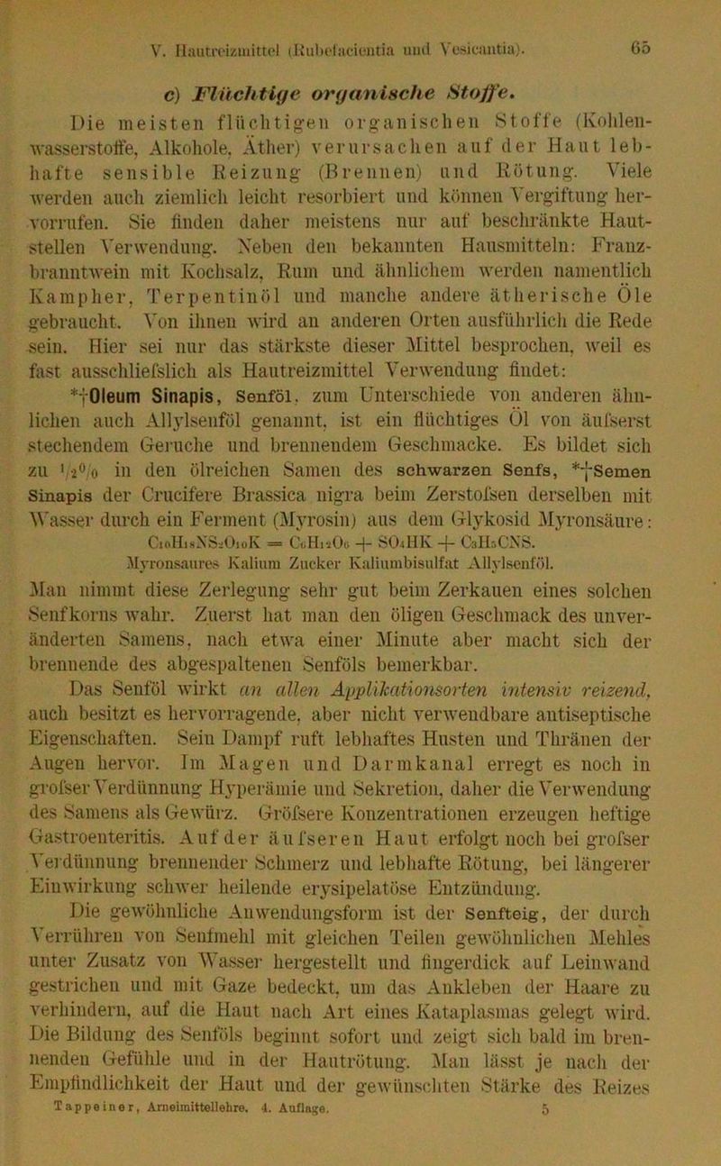 c) Flüchtige organische Stoffe. Die meisten flüchtigen organischen Stoffe (Kohlen- wasserstoffe, Alkohole, Äther) verursachen auf der Haut leb- hafte sensible Reizung (Brennen) und Rötung. Viele werden auch ziemlich leicht resorbiert und können Vergiftung her- vorrufen. Sie finden daher meistens nur auf beschränkte Haut- stellen Verwendung. Neben den bekannten Hausmitteln: Franz- branntwein mit Kochsalz, Rum und ähnlichem werden namentlich Kamp her, Terpentinöl und manche andere ätherische Öle gebraucht. Von ihnen wird an anderen Orten ausführlich die Rede sein. Hier sei nur das stärkste dieser Mittel besprochen, weil es fast ausschliefslich als Hautreizmittel Verwendung findet: *fOleum Sinapis, Senföl. zum Unterschiede von anderen ähn- lichen auch Allylsenföl genannt, ist ein flüchtiges Öl von äufserst stechendem Gerüche und brennendem Geschntacke. Es bildet sich zu 12° o in den ölreichen Samen des schwarzen Senfs, *-j-Semen Sinapis der Crucif'ere Brassica nigra beim Zerstofsen derselben mit Wasser durch ein Ferment (Myrosin) aus dem Glykosid Myronsäure: CioHisNSiiOioK = CuHtsOo + SOA1K + CsHsCNS. Myronsaures Kalium Zucker Kaliumbisulfat Allylsenföl. Man nimmt diese Zerlegung sehr gut beim Zerkauen eines solchen Senfkorns wahr. Zuerst hat man den öligen Geschmack des unver- änderten Samens, nach etwa einer Minute aber macht sich der brennende des abgespaltenen Senföls bemerkbar. Das Senföl wirkt an allen Applikationsorten intensiv reizend, auch besitzt es hervorragende, aber nicht verwendbare antiseptische Eigenschaften. Sein Dampf ruft lebhaftes Husten und Thränen der Augen hervor. Im Magen und Darmkanal erregt es noch in grofser Verdünnung Hyperämie und Sekretion, daher die Verwendung des Samens als Gewürz. Gröfsere Konzentrationen erzeugen heftige Gastroenteritis. Auf der äufseren Haut erfolgt noch bei grofser Verdünnung brennender Schmerz und lebhafte Rötung, bei längerer Einwirkung schwer heilende erysipelatöse Entzündung. Die gewöhnliche Anwendungsform ist der Senfteig, der durch Verrühren von Senfmehl mit gleichen Teilen gewöhnlichen Mehles unter Zusatz von Wasser hergestellt und fingerdick auf Leinwand gestrichen und mit Gaze bedeckt, um das Ankleben der Haare zu verhindern, auf die Haut nach Art eines Kataplasmas gelegt wird. Die Bildung des Senföls beginnt sofort und zeigt sieh bald im bren- nenden Gefühle und in der Hautrötung. Man lässt je nach der Empfindlichkeit der Haut und der gewünschten Stärke des Reizes Tappeiner, Ameiinittellehre. 4. Auflage. 5