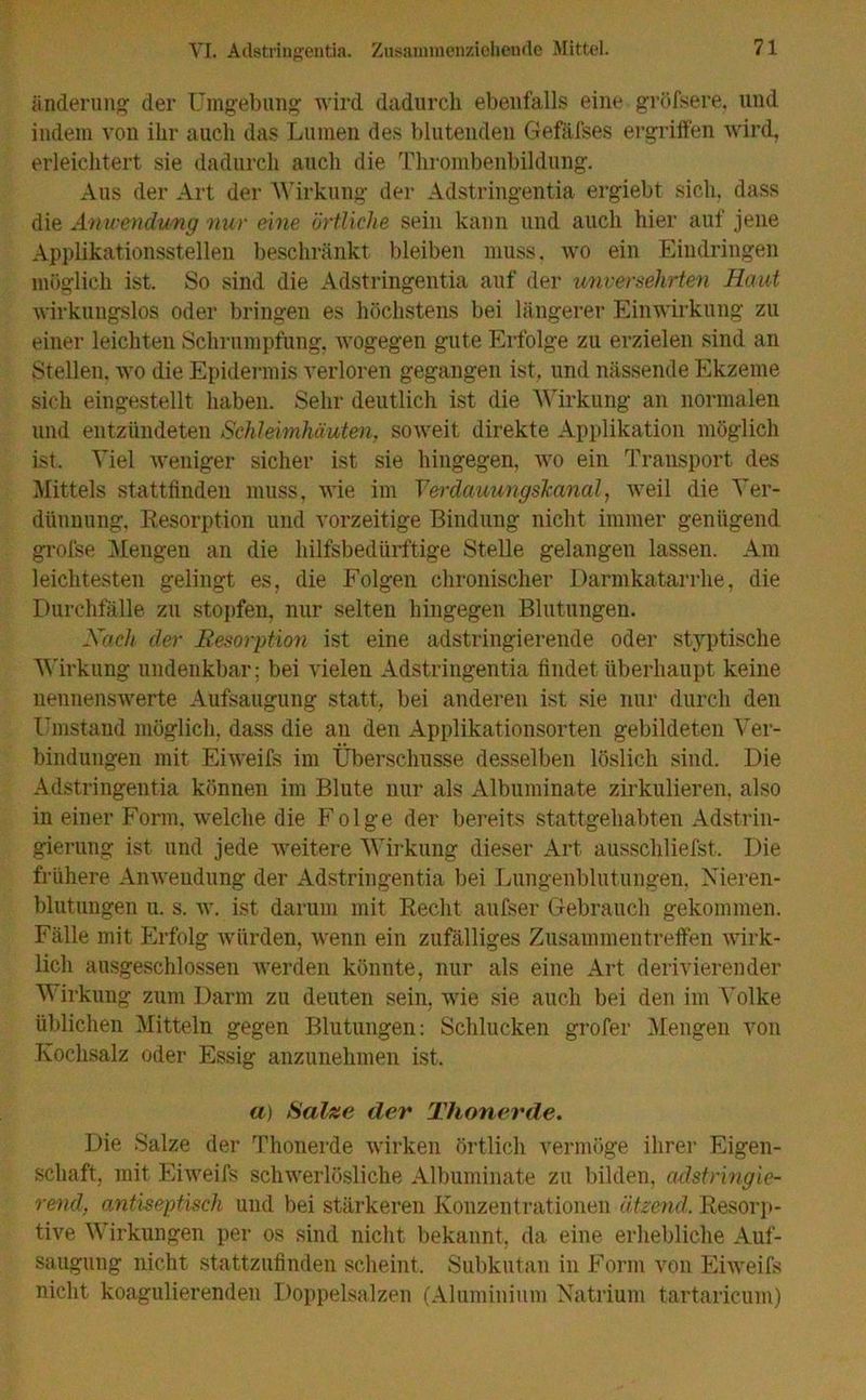 Raderung der Umgebung wird dadurch ebenfalls eine gröfsere, und indem von ihr auch das Lumen des blutenden Gefäfses ergriffen wird, erleichtert sie dadurch auch die Thrombenbildung. Aus der Art der Wirkung der Adstringentia ergiebt sich, dass die Anwendung nur eine örtliche sein kann und auch hier auf jene Applikationsstellen beschränkt bleiben muss, wo ein Eindringen möglich ist. So sind die Adstringentia auf der unversehrten Haut wirkungslos oder bringen es höchstens bei längerer Einwirkung zu einer leichten Schrumpfung, wogegen gute Erfolge zu erzielen sind an Stellen, wo die Epidermis verloren gegangen ist, und nässende Ekzeme sich eingestellt haben. Sehr deutlich ist die Wirkung an normalen und entzündeten Schleimhäuten, soweit direkte Applikation möglich ist. Viel weniger sicher ist sie hingegen, wo ein Transport des Mittels stattfinden muss, wie im Verdauungskanal, weil die Ver- dünnung, Resorption und vorzeitige Bindung nicht immer genügend grofse Mengen an die hilfsbedürftige Stelle gelangen lassen. Am leichtesten gelingt es, die Folgen chronischer Darmkatarrhe, die Durchfälle zu stopfen, nur selten hingegen Blutungen. Nach der Resorption ist eine adstringierende oder styptische Wirkung undenkbar; bei vielen Adstringentia findet überhaupt keine nennenswerte Aufsaugung statt, bei anderen ist sie nur durch den Umstand möglich, dass die an den Applikationsorten gebildeten Ver- bindungen mit Eiweifs im Überschüsse desselben löslich sind. Die Adstringentia können im Blute nur als Albuininate zirkulieren, also in einer Form, welche die Folge der bereits stattgehabten Adstrin- gierung ist und jede weitere Wirkung dieser Art ausschliefst. Die frühere Anwendung der Adstringentia bei Lungenblutungen, Nieren- blutungen u. s. av. ist darum mit Recht aufser Gebrauch gekommen. Fälle mit Erfolg würden, wenn ein zufälliges Zusammentreffen Avirk- lich ausgeschlossen werden könnte, nur als eine Art derivierender Wirkung zum Darm zu deuten sein, wie sie auch bei den im Volke üblichen Mitteln gegen Blutungen: Schlucken grofer Mengen von Kochsalz oder Essig anzunehmen ist. a> Salze der Thonerde. Die Salze der Thonerde Avirken örtlich vermöge ihrer Eigen- schaft, mit Eiweifs schwerlösliche Albuminate zu bilden, adstringie- rend, antiseptisch und bei stärkeren Konzentrationen ätzend. Resorp- tive Wirkungen per os sind nicht bekannt, da eine erhebliche Auf- saugung nicht stattzufinden scheint. Subkutan in Form von Ehveifs nicht koagulierenden Doppelsalzen (Aluminium Natrium tartaricum)