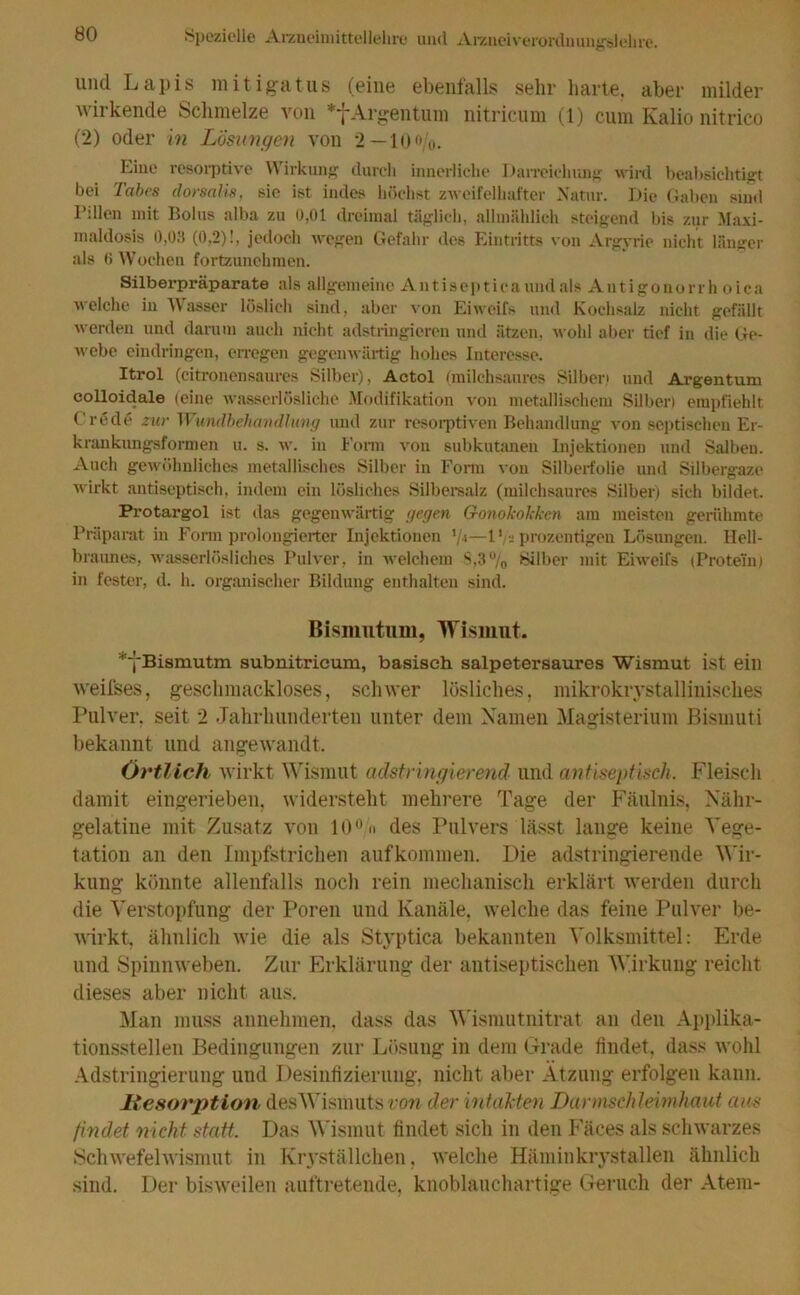 und Lapis mitigatus (eine ebenlalls sehr harte, aber milder wirkende Schmelze von *f Argentum nitricum (1) cum Iialio nitrico (2) oder in Lösungen von 2 — 1 0 o/o. biue resorptive \\ irkung durch innerliche Darreichung wird beabsichtigt bei Tabes dorsalis, sie ist indes höchst zweifelhafter Natur. Die Gaben sind Ldlen mit Bolus alba zu 0,01 dreimal täglich, allmählich steigend bis zur Maxi- maldosis 0,03 (0,2)!, jedoch wegen Gefahr des Eintritts von Argyrie nicht länger als 6 Wochen fortzunchmen. Silberpräparate als allgemeine Antiseptica und als Antigonorrh oica welche in Wasser löslich sind, aber von Eiweifs und Kochsalz nicht gefällt werden und darum auch nicht adstringieren und ätzen, wohl aber tief in die Ge- webe eindringen, erregen gegenwärtig hohes Interesse. Itrol (citronensaures Silber), Actol (milchsaures Silben und Argentum colloidale (eine wasserlösliche Modifikation von metallischem Silber) empfiehlt Crede zur Wundbehandlung und zur resorptiven Behandlung von septischen Er- krankungsformen u. s. w. in Form von subkutanen Injektionen und Salben. Auch gewöhnliches metallisches Silber in Form von Silberfolie und Silbergaze wirkt antiseptisch, indem ein lösliches Silbersalz (milchsaures Silber) sich bildet. Protargol ist das gegenwärtig gegen Gonokokken am meisten gerühmte Präparat in Form prolongierter Injektionen '/■»—1 *, j prozentigen Lösungen. Hell- braunes, wasserlösliches Pulver, in welchem S,3% Silber mit Eiweifs (Protein) in fester, d. h. organischer Bildung enthalten sind. Bismutum, Wismut. ^•j'Bismutm subnitricum, basisch salpetersaures Wismut ist ein weifses, geschmackloses, schwer lösliches, mikrokristallinisches Pulver, seit 2 Jahrhunderten unter dem Namen Magisterium Bismuti bekannt und angewandt. Örtlich wirkt Wismut adstringierend und antiseptisch. Fleisch damit eingerieben, widersteht mehrere Tage der Fäulnis, Nähr- gelatine mit Zusatz von 10°H des Pulvers lässt lange keine Vege- tation an den Impfstrichen aufkommen. Die adstringierende Wir- kung könnte allenfalls noch rein mechanisch erklärt werden durch die Verstopfung der Poren und Kanäle, welche das feine Pulver be- wirkt, ähnlich wie die als Styptica bekannten Volksmittel: Erde und Spinnweben. Zur Erklärung der antiseptischen Wirkung reicht dieses aber nicht aus. Man muss annehmen, dass das Wismutnitrat an den Applika- tionsstellen Bedingungen zur Lösung in dem Grade findet, dass wohl Adstringierung und Desinfizierung, nicht aber Atzung erfolgen kann. liesorption des Wismuts ron der intakten Darmschleimhaut aus findet nicht, statt. Das Wismut findet sich in den Fäces als schwarzes Schwefelwismut in Kryställchen, welche Häminkrystallen ähnlich sind. Der bisweilen auftretende, knoblauchartige Geruch der Atem-
