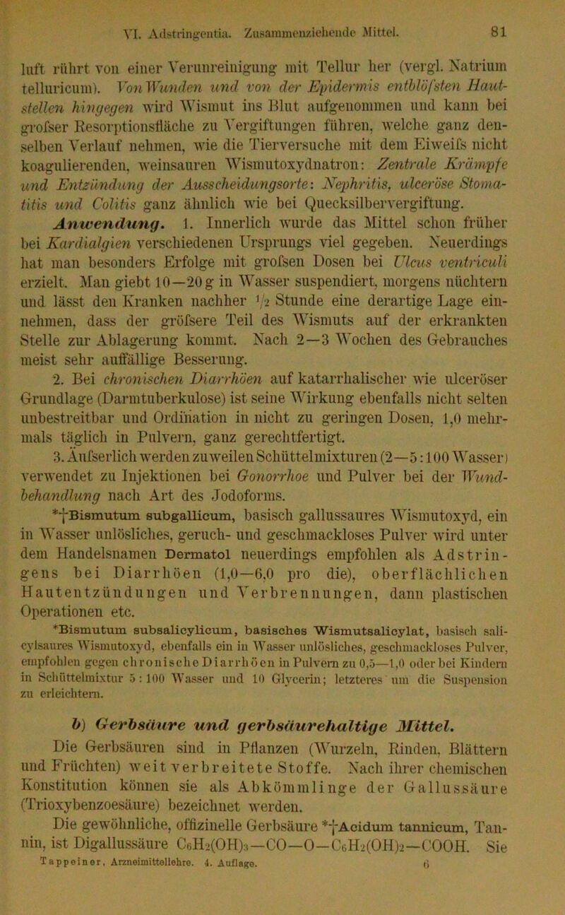 luft rührt von einer Verunreinigung mit Tellur her (vergl. Natrium telluricum). Von Wunden und von der Epidermis entblöfsten Haut- steilen hingegen wird Wismut ins Blut aufgenommen und kann bei grofser Resorptionsfläche zu Vergiftungen führen, welche ganz den- selben Verlauf nehmen, Avie die Tierversuche mit dem Eiweifs nicht koagulierenden, weinsauren Wismutoxydnatron: Zentrale Krämpfe und Entzündung der Ausscheidungsorte: Nephritis, ulceröse Stoma- titis und Colitis ganz ähnlich wie bei Quecksilbervergiftung. Anwendung. 1. Innerlich wurde das Mittel schon früher bei Kardialgien verschiedenen Ursprungs viel gegeben. Neuerdings hat man besonders Erfolge mit grofsen Dosen bei Ulcus ventriculi erzielt. Man giebt 10—20 g in Wasser suspendiert, morgens nüchtern und lässt den Kranken nachher 1 '2 Stunde eine derartige Lage ein- nehmen, dass der grüfsere Teil des Wismuts auf der erkrankten Stelle zur Ablagerung kommt. Nach 2—3 Wochen des Gebrauches meist sehr auffällige Besserung. 2. Bei chronischen Diarrhöen auf katarrhalischer Avie ulcerüser Grundlage (Darmtuberkulose) ist seine Wirkung ebenfalls nicht selten unbestreitbar und Ordination in nicht zu geringen Dosen, 1,0 mehr- mals täglich in Pulvern, ganz gerechtfertigt, 3. Äußerlich werden zuweilen Schüttelmixturen (2—5:100 Wasser) venvendet zu Injektionen bei Gonorrhoe und Pulver bei der Wund- behandlung nach Art des Jodoforms. **{-Bismutum subgallicum, basisch gallussaures Wismutoxyd, ein in Wasser unlösliches, gerucli- und geschmackloses Pulver Avird unter dem Handelsnamen Dermatol neuerdings empfohlen als Adstrin- gens bei Diarrhöen (1,0—6,0 pro die), oberflächlichen Hautentzündungen und Verbrennungen, dann plastischen Operationen etc. *Bismutum subaalicylicum, basisches Wismutsalicylat, basisch sali- cylsaures AVismutoxyd, ebenfalls ein in Wasser unlösliches, geschmackloses Pulver, empfohlen gegen chronische Diarrhöen in Pulvern zu 0,5—1,0 oder bei Kindern in Schüttelmixtur 5:100 AVasser und 10 Glycerin; letzteres um die Suspension zu erleichtern. b) Gerbsäure und gerbsäurehaltige Mittel. Die Gerbsäuren sind in Pflanzen (Wurzeln, Rinden. Blättern und F rüchten) w eitverbreiteteSto f f e. Nach ihrer chemischen Konstitution können sie als Abkömmlinge der Gallussäure (Trioxybenzoesäure) bezeichnet Averden. Die gewöhnliche, offizinelle Gerbsäure *yAcidum tannicum, Tan- nin, ist Digallussäure C6H>(OH):i—CO—O—CgHj(OH)-2—COOH. Sie Tappoiner, Arzneimittellehre. 4. Auflage. 0