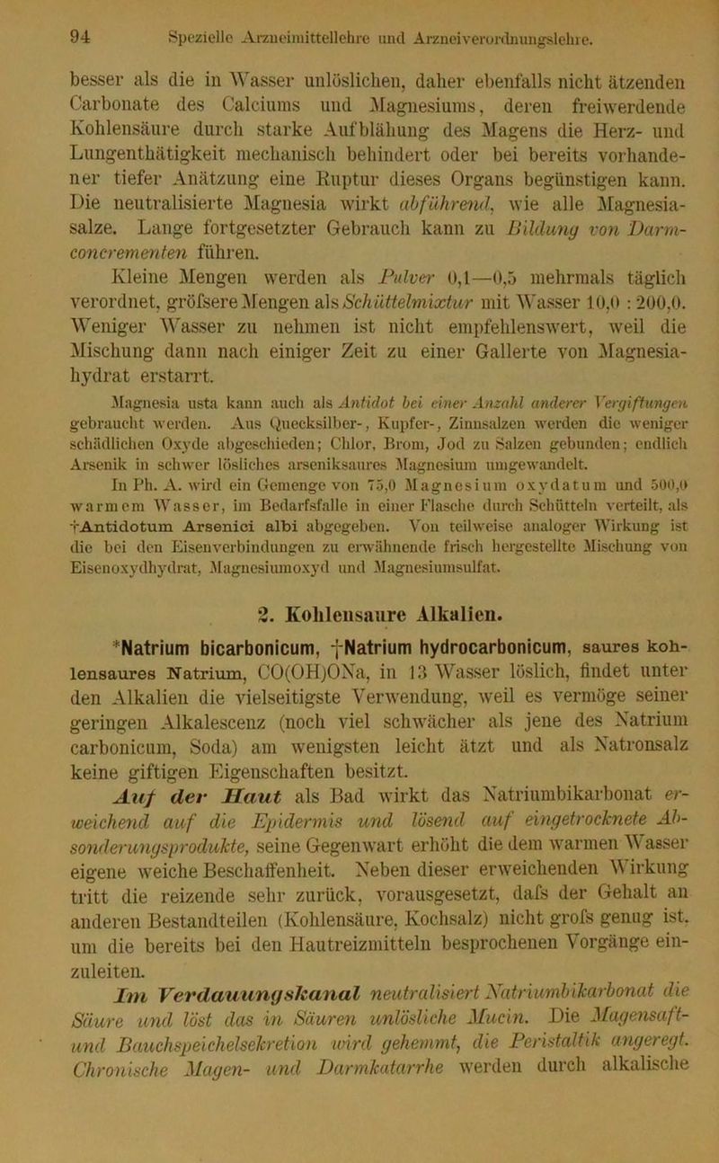 besser als die in Wasser unlöslichen, daher ebenfalls nicht ätzenden Carbonate des Calciums und Magnesiums, deren freiwerdende Kohlensäure durch starke Aufblähung des Magens die Herz- und Lungenthätigkeit mechanisch behindert oder bei bereits vorhande- ner tiefer Anätzung eine Ruptur dieses Organs begünstigen kann. Die neutralisierte Magnesia wirkt abführend, wie alle Magnesia- salze. Lange fortgesetzter Gebrauch kann zu Bildung von Darm- eoncrementen führen. Kleine Mengen werden als Pulver 0,1—0,5 mehrmals täglich verordnet, gröfsere Mengen als Schüttelmixtur mit Wasser 10,0 :200,0. Weniger Wasser zu nehmen ist nicht empfehlenswert, weil die Mischung dann nach einiger Zeit zu einer Gallerte von Magnesia- hydrat erstarrt. Magnesia usta kann auch als Antidot bei einer Anzahl anderer Vergiftungen gebraucht werden. Aus Quecksilber-, Kupfer-, Zinnsalzen werden die weniger schädlichen Oxyde abgeschieden; Chlor, Brom, Jod zu Salzen gebunden; endlich Arsenik in schwer lösliches arseniksaures Magnesium umgewandelt. In Ph. A. wird ein Gemenge von 75,0 Magnesium oxydatum und 500,0 warmem Wasser, im Bedarfsfälle in einer Flasche durch Schütteln verteilt, als tAntidotum Arsenici albi abgegeben. Von teilweise analoger Wirkung ist die bei den Eisenverbindungen zu erwähnende frisch hergestellte Mischung von Eisenoxydhydrat, Magnesiumoxyd und Magnesiumsulfat. 2. Kohlensäure Alkalien. ^Natrium bicarbonicum, -{-Natrium hydrocarbonicum, saures koh- lensaures Natrium, CO(OH)ONa, in 13 Wasser löslich, findet unter den Alkalien die vielseitigste Verwendung, weil es vermöge seiner geringelt Alkalescenz (noch viel schwächer als jene des Natrium carbonicum, Soda) am wenigsten leicht ätzt und als Natronsalz keine giftigen Eigenschaften besitzt. Auf der Haut als Bad wirkt das Natriumbikarbonat er- weichend auf die Epidermis und lösend auf eingetrocknete Ab- sonderungsprodukte, seine Gegenwart erhöht die dem warmen Wasser eigene weiche Beschaffenheit. Neben dieser erweichenden \Y irkung tritt die reizende sehr zurück, vorausgesetzt, dafs der Gehalt an anderen Bestandteilen (Kohlensäure, Kochsalz) nicht grofs genug ist, um die bereits bei den Hautreizmitteln besprochenen Vorgänge ein- zuleiten. Im Verdauungskanal neutralisiert Natriumbikarbonat die Säure und löst das in Säuren unlösliche Mucln. Die Magensaft- und Bauchspeichelsekretion wird gehemmt, die Peristaltik angeregt. Chronische Magen- und Darmkatarrhe werden durch alkalische