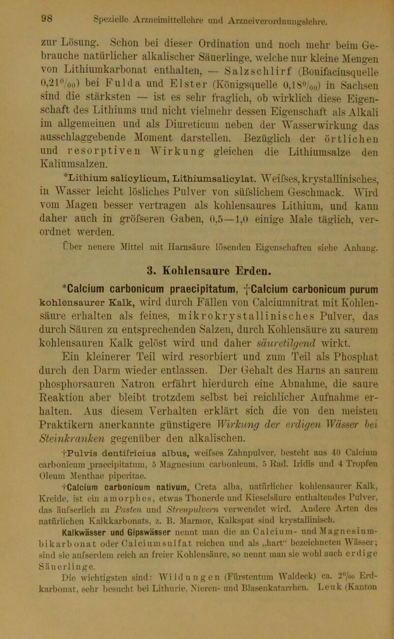zur Lösung. Schon bei dieser Ordination und noch mehr beim Ge- brauche natürlicher alkalischer Säuerlinge, welche nur kleine Mengen von Lithiumkarbonat enthalten, — Salzschlirf (Bonifaciusquelle 0,21 °/0o) bei Fulda und Elster (Königsquelle O,18°/00) in Sachsen sind die stärksten — ist es sehr fraglich, ob wirklich diese Eigen- schaft des Lithiums und nicht vielmehr dessen Eigenschaft als Alkali im allgemeinen und als Diureticum neben der Wasserwirkung das ausschlaggebende Moment darstellen. Bezüglich der örtlichen und resorptiven Wirkung gleichen die Lithiumsalze den Kaliumsalzen. *Lithium salicylicum, Lithiumsalicylat. Weifses, krystallinisches, in Wasser leicht lösliches Pulver von süfslichem Geschmack. Wird vom Magen besser vertragen als kohlensaures Lithium, und kann daher auch in gröfseren Gaben, 0,5—1,0 einige Male täglich, ver- ordnet werden. Über neuere Mittel mit Harnsäure lösenden Eigenschaften siehe Anhang. 3. Kohlensäure Erden. *Calcium carbonicum praecipitatum, fCalcium carbonicum purum kohlensaurer Kalk, wird durch Fällen von Calciumnitrat mit Kohlen- säure erhalten als feines, mikrokrystallinisches Pulver, das durch Säuren zu entsprechenden Salzen, durch Kohlensäure zu saurem kohlensauren Kalk gelöst wird und daher säuretilgend wirkt. Ein kleinerer Teil wird resorbiert und zum Teil als Phosphat durch den Darm wieder entlassen. Der Gehalt des Harns an saurem phosphorsauren Natron erfährt hierdurch eine Abnahme, die saure Reaktion aber bleibt trotzdem selbst bei reichlicher Aufnahme er- halten. Aus diesem Verhalten erklärt sich die von den meisten Praktikern anerkannte günstigere Wirkung der erdigen Wässer bei Steinkranlcen gegenüber den alkalischen. fPulvis dentifricius albus, weifses Zahnpulver, besteht aus 40 Calcium carbonicum .praecipitatum, 5 Magnesium carbonicum, 5 Rad. Iridis und 4 Tropfen Oleum Menthae piperitae. • Calcium carbonicum nativum, Greta alba, natürlicher kohlensaurer Kalk, Kreide, ist em amorphes, etwas Thonerde und Kieselsäure enthaltendes Pulver, das äufserlich zu Pasten und Streupulvern verwendet wird. Andere Arten des natürlichen Kalkkarbonats, z. B. Marmor, Kalkspat sind krystalliniseh. Kalkwässer und Gipswässer nennt man die an Calcium- und Magnesium- bikarbonat oder Calciumsulfat reichen und als „hart“ bczeichneten Wässer; sind sie aufserdem reich an freier Kohlensäure, so nennt man sie wohl auch erdige Säuerlinge. Die wichtigsten sind: Wild ungen (Fürstentum Waldeck) ca. 2%o Erd- karbonat, sehr besucht bei Lithurie, Nieren- und Blasenkatarrhen. Leuk (Kanton