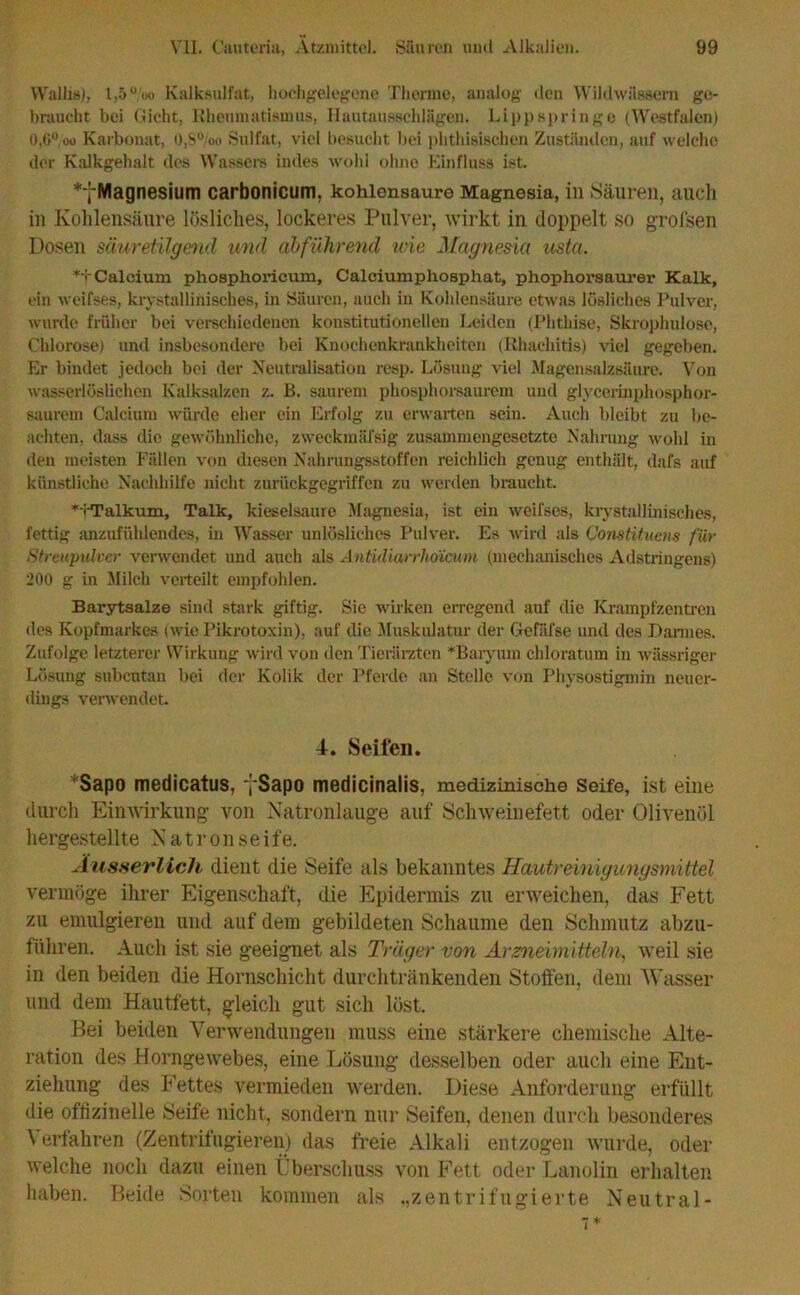 Wallis), 1,5ü.'üo Kalksulfat, hochgelegene Therme, analog den Wildwässem ge- braucht bei Gicht, Rheumatismus, Hautausschlägen. Lippspringo (Westfalen) 0,6°,oo Karbonat, ö,8°/oo Sulfat, viel besucht bei phthisischen Zuständen, auf welche der Kalkgehalt des Wassere indes wohl ohne Einfluss ist. **(LMagnesium carbonicum, kohlensaure Magnesia, in Säuren, auch in Kohlensäure lösliches, lockeres Pulver, wirkt in doppelt so grofsen Dosen säuretilgend und abführend wie Magnesia usta. *i Calcium phosphoricum, Calciumphosphat, phophorsaurer Kalk, ein weifses, kristallinisches, in Säuren, auch in Kohlensäure etwas lösliches Pulver, wurde früher bei verschiedenen konstitutionellen Leiden (Phthise, Skrophidose, Chlorose) und insbesondere bei Knochenkrankheiten (Rhachitis) viel gegeben. Er bindet jedoch bei der Neutralisation resp. Lösung viel Magensalzsäure. Von wasserlöslichen Kalksalzen z. B. saurem phosphorsaurem und glycerinphosphor- saurem Calcium würde eher ein Erfolg zu erwarten sein. Auch bleibt zu be- achten, dass die gewöhnliche, zweckmäfsig zusammengesetzte Nahrung wohl in den meisten Fällen von diesen Nahrungsstoffen reichlich genug enthält, dafs auf künstliche Nachhilfe nicht zurückgegriffen zu werden braucht. *vTalkum, Talk, kieselsaure Magnesia, ist ein weifses, kristallinisches, fettig anzufühlendes, in Wasser unlösliches Pulver. Es wird als Gonstituem für Streupulver verwendet und auch als Antidiarrhommi (mechanisches Adstringens) 200 g in Milch verteilt empfohlen. Barytsalze sind stark giftig. Sie wirken erregend auf die Krampfzentren des Kopfmarkes (wie Pikrotoxin), auf die Muskulatur der Gefäfse und des Darmes. Zufolge letzterer Wirkung wird von den Tierärzten *Baryum chloratum in wässriger Lösung subcutan bei der Kolik der Pferde an Stelle von Physostigmin neuer- dings verwendet. d. Seifen. *Sapo medicatus, ~|~Sapo medicinalis, medizinische Seife, ist eine durch Einwirkung- von Natronlauge auf Schweinefett oder Olivenöl hergestellte Natron seife. A usserlich dient die Seife als bekanntes Hautreinigungsmittel vermöge ihrer Eigenschaft, die Epidermis zu erweichen, das Fett zu emulgieren und auf dem gebildeten Schaume den Schmutz abzu- fiihren. Auch ist sie geeignet als Träger von Arzneimitteln, weil sie in den beiden die Hornschicht durchtränkenden Stoffen, dem Wasser und dem Hautfett, gleich gut sich löst. Bei beiden Verwendungen muss eine stärkere chemische Alte- ration des Horngewebes, eine Lösung desselben oder auch eine Ent- ziehung des Fettes vermieden werden. Diese Anforderung erfüllt die offizinelle Seife nicht, sondern nur Seifen, denen durch besonderes Verfahren (Zentrifugieren) das freie Alkali entzogen wurde, oder welche noch dazu einen Überschuss von Fett oder Lanolin erhalten haben. Beide Sorten kommen als „zentrifugierte Neutral- i*