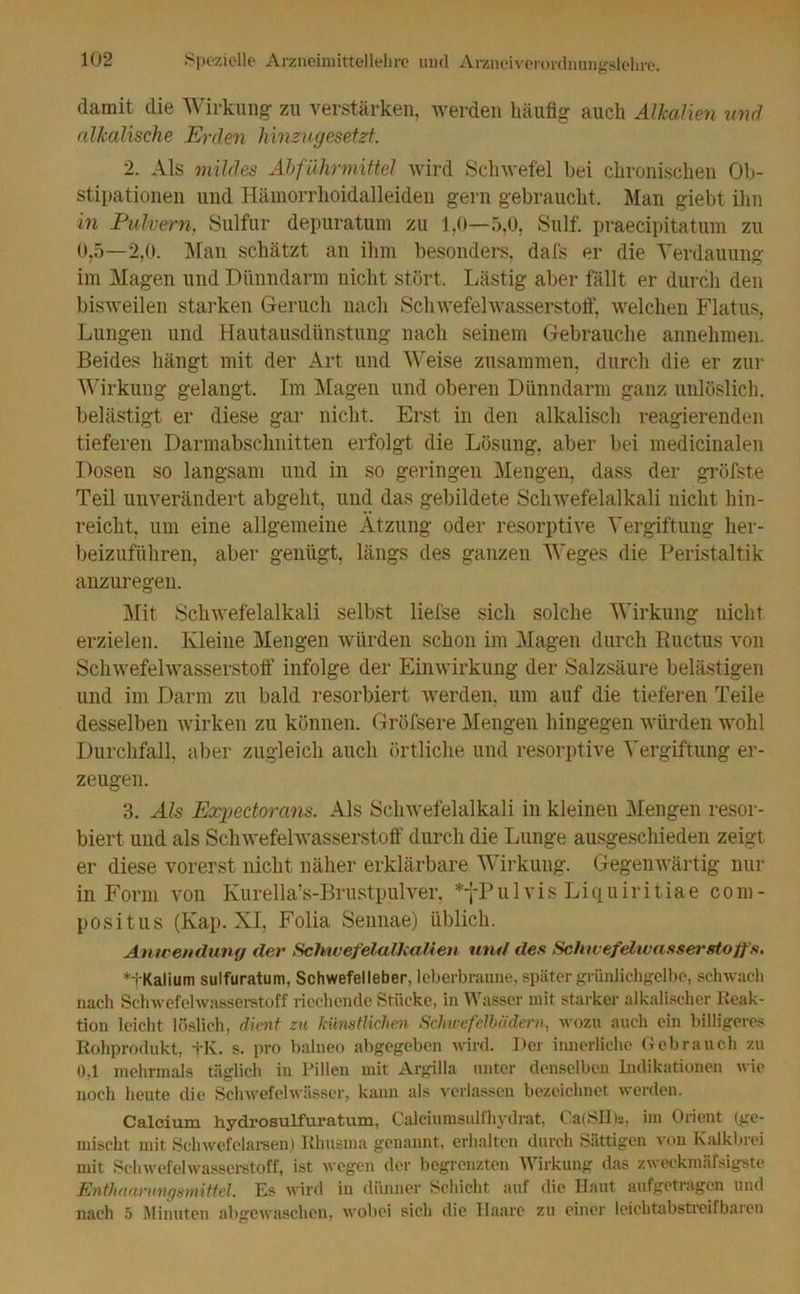 damit die Wirkung zu verstärken, werden häufig auch Alkalien und alkalische Erden hinzugesetzt. 2. Als mildes Abführmittel wird Schwefel bei chronischen Ob- stipationen und Hämorrhoidalleiden gern gebraucht. Man giebt ihn in Pulvern, Sulfur depuratum zu 1,0—5,0, Sulf. praecipitatum zu 0,5—2,0. Man schätzt an ihm besonders, dafs er die Verdauung im Magen und Dünndarm nicht stört. Lästig aber fällt er durch den bisweilen starken Geruch nach Schwefelwasserstoff, welchen Flatus, Lungen und Hautausdünstung nach seinem Gebrauche annehmen. Beides hängt mit der Art und Weise zusammen, durch die er zur Wirkung gelangt. Im Magen und oberen Dünndarm ganz unlöslich, belästigt er diese gar nicht. Erst in den alkalisch reagierenden tieferen Darmabschnitten erfolgt die Lösung, aber bei medicinalen Dosen so langsam und in so geringen Mengen, dass der gröfste Teil unverändert abgeht, und das gebildete Schwefelalkali nicht hin- reicht, um eine allgemeine Ätzung oder resorptive Vergiftung her- beizuführen, aber genügt, längs des ganzen Weges die Peristaltik anzuregen. Mit Schwefelalkali selbst liefse sich solche Wirkung nicht erzielen. Kleine Mengen würden schon im Magen durch Ructus von Schwefelwasserstoff infolge der Einwirkung der Salzsäure belästigen und im Darm zu bald resorbiert werden, um auf die tieferen Teile desselben wirken zu können. Gröfsere Mengen hingegen würden wohl Durchfall, aber zugleich auch örtliche und resorptive Vergiftung er- zeugen. 3. Als Expedorans. Als Schwefelalkali in kleineu Mengen resor- biert und als Schwefelwasserstoff durch die Lunge ausgeschieden zeigt er diese vorerst nicht näher erklärbare Wirkung. Gegenwärtig nur in Form von Kurella’s-Brustpulver, *yPulvis Liquiritiae com- positus (Kap. XI, Folia Sennae) üblich. Anwendung der Schwefelalkalien und des Schwefelwasserstoffs. *+Kalium sulfuratum, Schwefelleber, leberbraune, später grünlichgelbe, schwach nach Schwefelwasserstoff riechende Stücke, in Wasser mit starker alkalischer Reak- tion leicht löslich, dient zu künstlichen Schwefelbädern, wozu auch ein billigeres Rohprodukt, +K. s. pro balneo abgegeben wird. Der innerliche Gebrauch zu 0,1 mehrmals täglich in Pillen mit Argilla unter denselben Indikationen wie noch heute die Schwefelwässer, kann als verlassen bezeichnet werden. Calcium hydrosulfuratum, Calciumsulfhydrat, Ca(SII)s, im Orient (ge- mischt mit Schwefelarsen) Rhusma genannt, erhalten durch Sättigen von Kalkbrei mit Schwefelwasserstoff, ist wegen der begrenzten Wirkung das zweckmäfsigste Enthaarungsmittel. Es wird in dünner Schicht auf die Haut aufgetragen und nach 5 Minuten abgewaschen, wobei sich die Ilaare zu einer leichtabstreifbaren