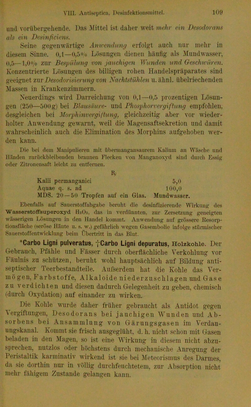 und voriibergeliende. Das Mittel ist daher weit mehr ein Desodorans als ein Desinficiens. Seine gegenwärtige Anwendung erfolgt auch nur mehr in diesem Sinne. 0,1—0,5o/o Lösungen dienen häutig als Mundwasser, o,5—1,0o/o zur Bespulung von jauchigen Wunden und Geschwüren. Konzentrierte Lösungen des billigen rohen Handelspräparates sind geeignet zur Desodorisierung von Nachtstühlen u.ähnl. übelriechenden Massen in Krankenzimmern. Neuerdings wird Darreichung von 0,1—0,5 prozentigen Lösun- gen (250—500g) bei Blausäure- und Phosphorvergiftung empfohlen, desgleichen bei Morphinvergiftung, gleichzeitig aber vor wieder- holter Anwendung gewarnt, weil die Magensaftsekretion und damit wahrscheinlich auch die Elimination des Morphins aufgehoben wer- den kann. Die bei dem Manipulieren mit übermangansaurem Kalium an Wäsche und Händen zurückbleibenden braunen Flecken von Manganoxyd sind durch Essig oder Zitronensaft leicht zu entfernen. IV Kalii permauganici 5,0 Aquae q. s. ad 100,0 MDS. 20 — 50 Tropfen auf ein Glas. Mundwasser. Ebenfalls auf Sauerstoffabgabc beruht die desinfizierende Wirkung des Wasserstoffsuperoxyd H2O2, das in verdünnten, zur Zersetzung geneigten wässerigen Lösungen in den Handel kommt. Anwendung auf grössere Resorp- tionsfläche (seröse Häute u. s. w.) gefährlich wegen Gasembolie infolge stürmischer Sauerstoffentwicklung beim Übertritt in das Blut. *Carbo Ligni pulveratus, yCarbo Ligni depuratus, Holzkohle. Der Gebrauch, Pfähle und Fässer durch oberflächliche Verkohlung vor Fäulnis zu schützen, beruht wohl hauptsächlich auf Bildung anti- septischer Teerbestandteile. Aufserdem hat die Kohle das Ver- mö gen, Farbstoffe, Alkaloide niederzuschlagen und Gas e zu verdichten und diesen dadurch Gelegenheit zu geben, chemisch (durch Oxydation) auf einander zu wirken. Die Kohle wurde daher früher gebraucht als Antidot gegen “Vergiftungen, Desodorans bei jauchigen Wunden und Ab- sorbens bei Ansammlung von Gärungsgasen im Verdau- ungskanal. Kommt sie frisch ausgeglüht, d. h. nicht schon mit Gasen beladen in den Magen, so ist eine Wirkung in diesem nicht abzu- sprechen, nutzlos oder höchstens durch mechanische Anregung der Peristaltik karminativ wirkend ist sie bei Meteorismus des Darmes, da sie dorthin nur in völlig durchfeuchtetem, zur Absorption nicht mehr fähigem Zustande gelangen kann.