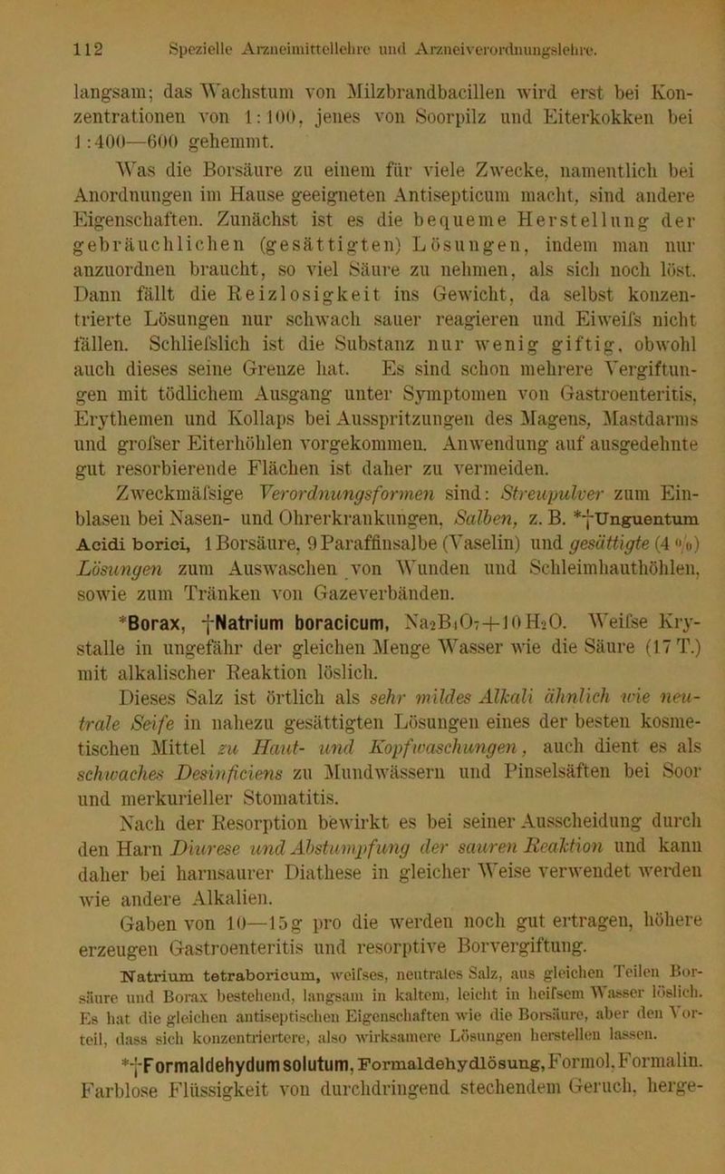 langsam; (las ‘Wachstum von Milzbrandbacillen wird erst bei Kon- zentrationen von 1:100, jenes von Soorpilz und Eiterkokken bei 1:400—600 gehemmt. Was die Borsäure zu einem für viele Zwecke, namentlich bei Anordnungen im Hause geeigneten Antisepticum macht, sind andere Eigenschaften. Zunächst ist es die bequeme Herstellung der gebräuchlichen (gesättigten) Lösungen, indem man nur anzuordnen braucht, so viel Säure zu nehmen, als sich noch löst. Dann fällt die Reizlosigkeit ins Gewicht, da selbst konzen- trierte Lösungen nur schwach sauer reagieren und Eiweifs nicht fällen. Schliefslich ist die Substanz nur wenig giftig, obwohl auch dieses seine Grenze hat. Es sind schon mehrere Vergiftun- gen mit tödlichem Ausgang unter Symptomen von Gastroenteritis, Erythemen und Kollaps bei Ausspritzungen des Magens, Mastdarms und grofser Eiterhöhlen vorgekommen. Anwendung auf ausgedehnte gut resorbierende Flächen ist daher zu vermeiden. Zweckmäfsige Verordnungsformen sind: Streupulver zum Ein- blasen bei Nasen- und Ohrerkrankungen, Salben, z. B. *fUnguentum Acidi boriei, 1 Borsäure, 9 Paraffinsalbe (Vaselin) und gesättigte (4 <'/«) Lösungen zum Auswaschen von Wunden und Schleimhauthöhlen, sowie zum Tränken von Gazeverbänden. * Borax, fNatrium boracicum, NaaBiOT+lOHsO. Weifse Kry- stalle in ungefähr der gleichen Menge Wasser wie die Säure (17 T.) mit alkalischer Reaktion löslich. Dieses Salz ist örtlich als sehr mildes Alkali ähnlich wie neu- trale Seife in nahezu gesättigten Lösungen eines der besten kosme- tischen Mittel zu Haut- und Kopf Waschungen, auch dient es als schwaches Desinficiens zu Mundwässern und Pinselsäften bei Soor und merkurieller Stomatitis. Nach der Resorption bewirkt es bei seiner Ausscheidung durch den Harn Diurese und Abstumpfung der sauren Reaktion und kann daher bei harnsaurer Diathese in gleicher Weise verwendet werden wie andere Alkalien. Gaben von 10—15 g pro die werden noch gut ertragen, höhere erzeugen Gastroenteritis und resorptive Borvergiftung. Natrium tetraboricum, weifses, neutrales Salz, aus gleichen Teilen Bor- säure und Borax bestehend, langsam in kaltem, leicht in heirsem Wasser löslich. Es hat die gleichen antiseptischen Eigenschaften wie die Borsäure, aber den t ur- teil, dass sich konzentriertere, also wirksamere Lösungen lierstelleu lassen. *yFormaldehydumsolutum, Formaldehydlösung, Formol. Formalin. Farblose Flüssigkeit von durchdringend stechendem Geruch, lierge-