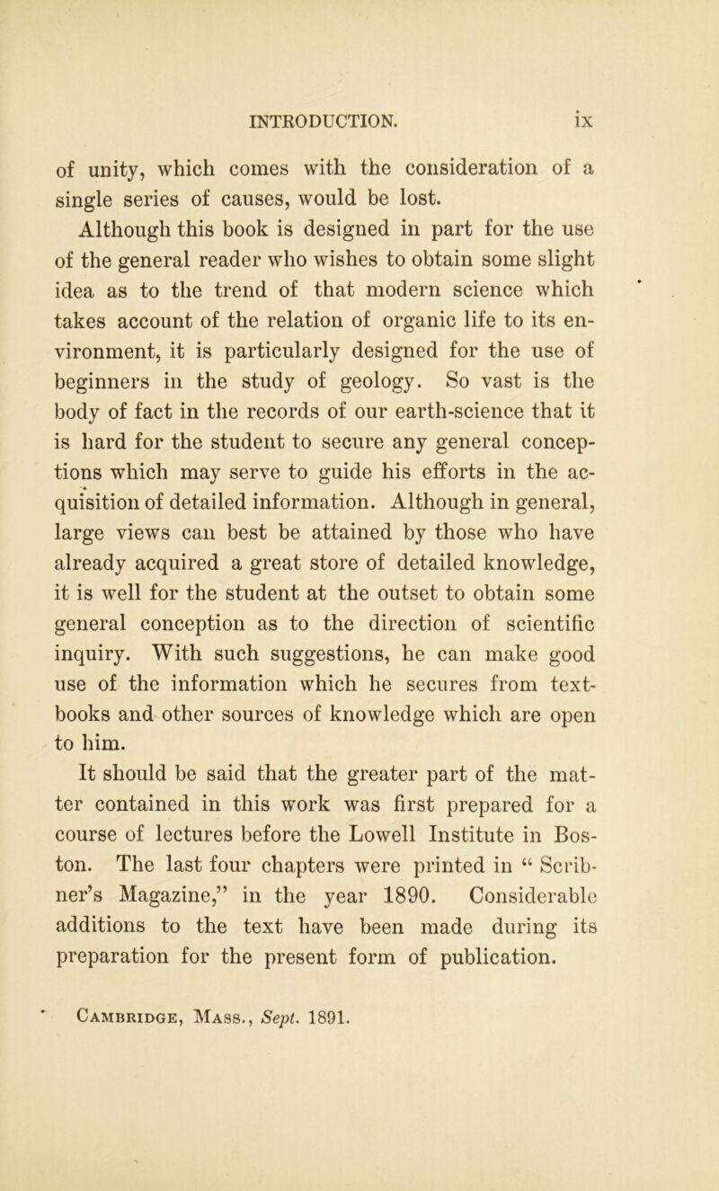 of unity, which comes with the consideration of a single series of causes, would be lost. Although this book is designed in part for the use of the general reader who wishes to obtain some slight idea as to the trend of that modern science which takes account of the relation of organic life to its en- vironment, it is particularly designed for the use of beginners in the study of geology. So vast is the body of fact in the records of our earth-science that it is hard for the student to secure any general concep- tions which may serve to guide his efforts in the ac- *4 quisition of detailed information. Although in general, large views can best be attained by those who have already acquired a great store of detailed knowledge, it is well for the student at the outset to obtain some general conception as to the direction of scientific inquiry. With such suggestions, he can make good use of the information which he secures from text- books and other sources of knowledge which are open to him. It should be said that the greater part of the mat- ter contained in this work was first prepared for a course of lectures before the Lowell Institute in Bos- ton. The last four chapters were printed in “ Scrib- ner’s Magazine,” in the year 1890. Considerable additions to the text have been made during its preparation for the present form of publication. Cambridge, Mass., Sept. 1891.