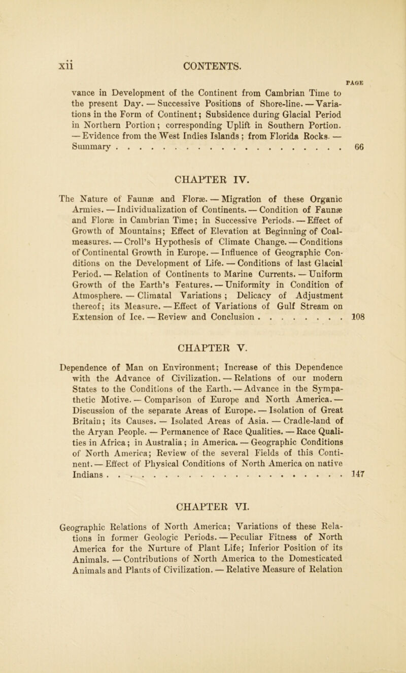 PAGE vance in Development of the Continent from Cambrian Time to the present Day. — Successive Positions of Shore-line. — Varia- tions in the Form of Continent; Subsidence during Glacial Period in Northern Portion; corresponding Uplift in Southern Portion. — Evidence from the West Indies Islands ; from Florida Rocks. — Summary 66 CHAPTER IV. The Nature of Faunae and Florae. — Migration of these Organic Armies. — Individualization of Continents. — Condition of Faunae and Florae in Cambrian Time; in Successive Periods. — Effect of Growth of Mountains; Effect of Elevation at Beginning of Coal- measures. — Croll’s Hypothesis of Climate Change. — Conditions of Continental Growth in Europe. — Influence of Geographic Con- ditions on the Development of Life. — Conditions of last Glacial Period. — Relation of Continents to Marine Currents. — Uniform Growth of the Earth’s Features. — Uniformity in Condition of Atmosphere. — Climatal Variations ; Delicacy of Adjustment thereof; its Measure.—Effect of Variations of Gulf Stream on Extension of Ice. — Review and Conclusion 108 CHAPTER V. Dependence of Man on Environment; Increase of this Dependence with the Advance of Civilization. — Relations of our modern States to the Conditions of the Earth. — Advance in the Sj’mpa- thetic Motive. — Comparison of Europe and North America.— Discussion of the separate Areas of Europe. — Isolation of Great Britain; its Causes. — Isolated Areas of Asia. — Cradle-land of the Aryan People. — Permanence of Race Qualities. — Race Quali- ties in Africa; in Australia; in America. — Geographic Conditions of North America; Review of the several Fields of this Conti- nent.— Effect of Physical Conditions of North America on native Indians 547 CHAPTER VI. Geographic Relations of North America; Variations of these Rela- tions in former Geologic Periods. — Peculiar Fitness of North America for the Nurture of Plant Life; Inferior Position of its Animals. — Contributions of North America to the Domesticated Animals and Plants of Civilization. — Relative Measure of Relation