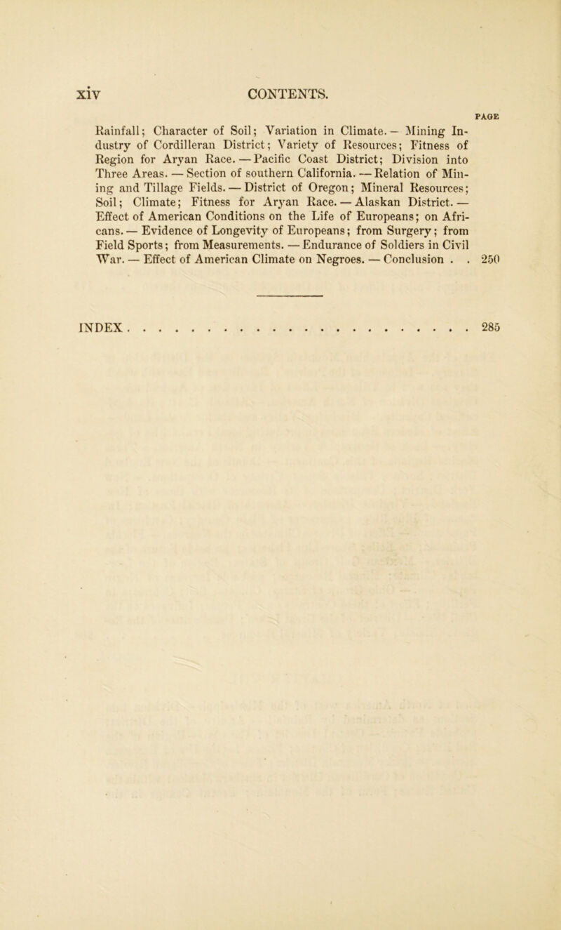 PAGE Rainfall; Character of Soil; Variation in Climate. — Mining In- dustry of Cordilleran District; Variety of Resources; Fitness of Region for Aryan Race.—Pacific Coast District; Division into Three Areas. —Section of southern California. —Relation of Min- ing and Tillage Fields. — District of Oregon; Mineral Resources; Soil; Climate; Fitness for Aryan Race. — Alaskan District.— Effect of American Conditions on the Life of Europeans; on Afri- cans.— Evidence of Longevity of Europeans; from Surgery; from Field Sports; from Measurements. —Endurance of Soldiers in Civil War. — Effect of American Climate on Negroes. — Conclusion . . 250 INDEX 285