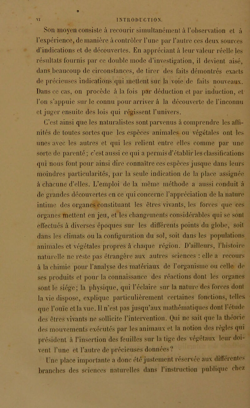 Son moyen consiste à recourir simultanément à l’observation et à l’expérience, de manière à contrôler l’iinc par l’autre ces deux sources d’indications et de découvertes. En appréciant à leur valeur réelle les résultats fournis par ce double mode d’investigation, il devient aisé, dans beaucoup de circonstances, de tirer des faits démontrés exacts de précieuses indications qui mettent sur la voie de faits nouveaux. \ Dans ce cas, on procède à la fois par déduction et par induction, et l’on s’appuie sur le connu pour arriver à la découverte de l’inconnu et juger ensuite des lois qui régissent l’univers. C’est ainsi que les naturalistes sont parvenus à comprendre les affi- nités de toutes sortes que les espèces animales ou végétales ont les unes avec les autres et qui les relient entre elles comme par une sorte de parenté; c’estaussi ce qui a permis d’établir les classifications qui nous font pour ainsi dire connaître ces espèces jusque dans leurs moindres particularités, par la seule indication de la place assignée à chacune d’elles. L’emploi de la même méthode a aussi conduit à de grandes découvertes en ce qui concerne l’appréciation de la nature intime des organes constituant les êtres vivants, les forces que ces organes mettent en jeu, et les changements considérables qui se sont effectués à diverses époques sur les différents points du globe, soit dans les climats ou la configuration du sol, soit dans les populations animales et végétales propres à chaque région. D’ailleurs, l’histoire naturelle ne reste pas étrangère aux autres sciences : elle a recours à la chimie pour l’analyse des matériaux de l'organisme ou celle de scs produits et pour la connaissance des réactions dont les organes sont le siège; la physique, qui l'éclaire sur la nature des forces dont la vie dispose, explique particulièrement certaines fonctions, telles que l’ouïe et la vue. Il n’est pas jusqu’aux mathématiques dont l’étude des êtres vivants ne sollicite l’intervention. Qui ne sait que la théorie des mouvements exécutés par les animaux et la notion des règles qui président à l’insertion des feuilles sur la lige des végétaux leur doi- vent l’une et l’autre de précieuses données? I nc place importante a donc été justement réservée aux différentes branches des sciences naturelles dans l’instruction publique chez