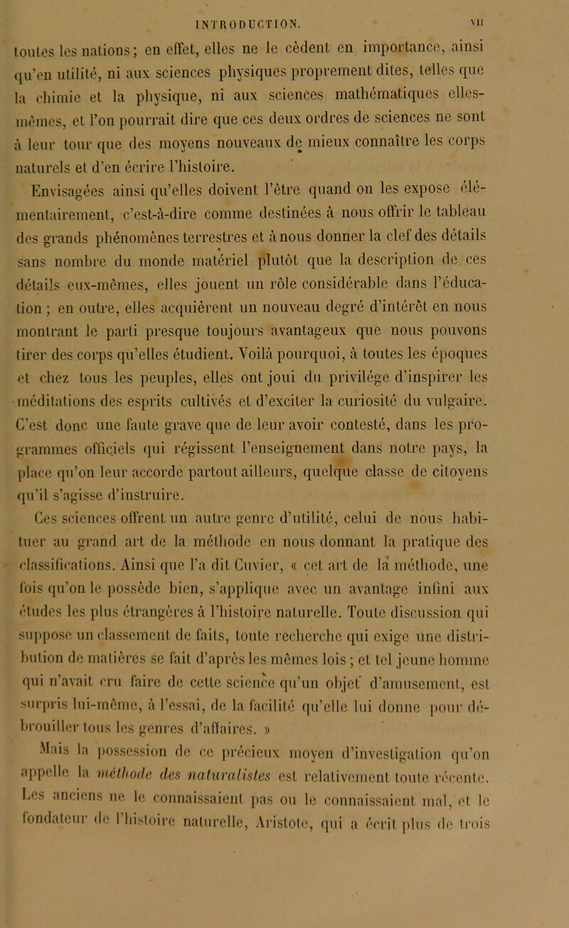 toutes les nations ; en effet, elles ne le cèdent en importance, ainsi qu’en utilité, ni aux sciences physiques proprement dites, telles que la chimie et la physique, ni aux sciences mathématiques elles- mêmes, et. l’on pourrait dire que ces deux ordres de sciences ne sont à leur tour que des moyens nouveaux de mieux connaître les corps naturels et d’en écrire l’histoire. Envisagées ainsi qu’elles doivent l’être quand on les expose élé- mentairement, c’est-à-dire comme destinées à nous offrir le tableau des grands phénomènes terrestres et à nous donner la clef des détails sans nombre du monde matériel plutôt que la description de ces détails eux-mêmes, elles jouent un rôle considérable dans l’éduca- tion ; en outre, elles acquièrent un nouveau degré d’intérêt en nous montrant le parti presque toujours avantageux que nous pouvons tirer des corps qu’elles étudient. Yoilà pourquoi, à toutes les époques et chez tous les peuples, elles ont joui du privilège d’inspirer les méditations des esprits cultivés et d’exciter la curiosité du vulgaire. C’est donc une faute grave que de leur avoir contesté, dans les pro- grammes officiels qui régissent l’enseignement dans notre pays, la place qu’on leur accorde partout ailleurs, quelque classe de citoyens qu’il s’agisse d’instruire. Ces sciences offrent un autre genre d’utilité, celui de nous habi- tuer au grand art de la méthode en nous donnant la pratique des classifications. Ainsi que l’a dit Cuvier, « cet art de là méthode, une lois qu’on le possède bien, s’applique avec un avantage infini aux études les plus étrangères à l’histoire naturelle. Toute discussion qui suppose un classement de faits, toute recherche qui exige une distri- bution de matières se fait d’après les mêmes lois ; et tel jeune homme qui n’avait cru faire de cette science qu’un objet, d’amusement, est surpris lui-même, à l’essai, de la facilité qu’elle lui donne pour dé- brouiller tous les genres d’affaires. » Mais la possession de ce précieux moyen d’investigation qu’on appelle la méthode des naturalistes est relativement loule récente. Le* anciens ne le connaissaient pas ou le connaissaient mal, et le fondateur de 1 histoire naturelle, Aristote, qui a écrit plus de trois