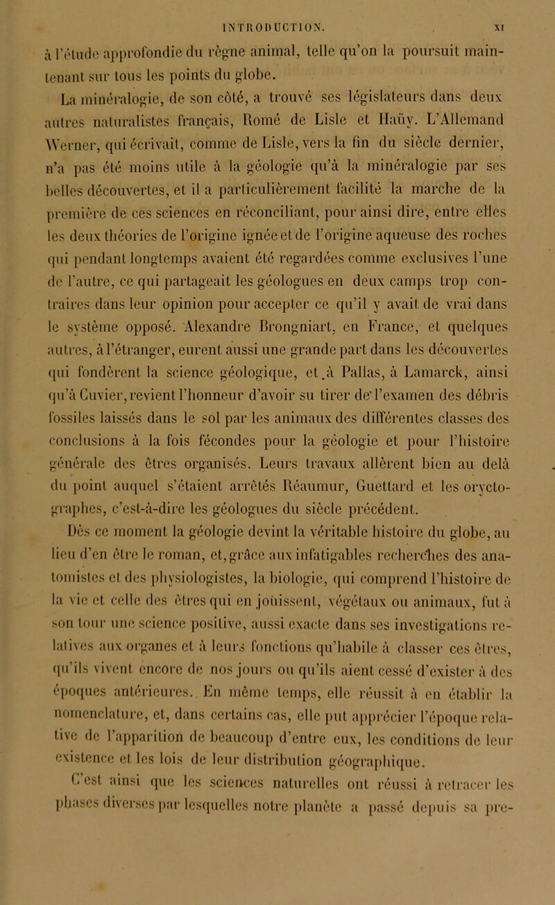 à l’étude approfondie du règne animal, telle qu’on la poursuit main- tenant sur tous les points du globe. La minéralogie, de son côté, a trouvé ses législateurs dans deux autres naturalistes français, Romé de Lisle et Haüy. L’Allemand Werner, qui écrivait, comme de Lisle, vers la fin du siècle dernier, n’a pas été moins utile à la géologie qu’à la minéralogie par ses belles découvertes, et il a particulièrement facilité la marche de la première de ces sciences en réconciliant, pour ainsi dire, entre elles les deux théories de l’origine ignée et de l’origine aqueuse des roches qui pendant longtemps avaient été regardées comme exclusives l’une de l’autre, ce qui partageait les géologues en deux camps trop con- traires dans leur opinion pour accepter ce qu’il y avait de vrai dans le système opposé. Alexandre Brongniart, en France, et quelques autres, à l’étranger, eurent aussi une grande part dans les découvertes qui fondèrent la science géologique, et.à Pallas, à Lamarck, ainsi qu’à Cuvier,revient l’honneur d’avoir su tirer dei’examen des débris fossiles laissés dans le sol par les animaux des différentes classes des conclusions à la fois fécondes pour la géologie et pour l’histoire générale des êtres organisés. Leurs travaux allèrent bien au delà du point auquel s’étaient arrêtés Réaumur, Guetlard et les orycto- graphes, c’est-à-dire les géologues du siècle précédent. Dès ce moment la géologie devint la véritable histoire du globe, au lieu d’en être le roman, et,grâce aux infatigables recherches des ana- tomistes et des physiologistes, la biologie, qui comprend l’histoire de la vie et celle des êtres qui en jouissent, végétaux ou animaux, fut à son tour une science positive, aussi exacte dans ses investigations re- latives aux organes et a leurs fonctions qu’habile à classer ces êtres, qu’ils vivent encore de nos jours ou qu’ils aient cessé d’exister à des époques antérieures.. En même temps, elle réussit à en établir la nomenclature, et, dans certains cas, elle put apprécier l’époque rela- tive de 1 apparition de beaucoup d’entre eux, les conditions de leur existence et les lois de leur distribution géographique. G est ainsi que les sciences naturelles ont réussi à retracer les phases diverses par lesquelles notre planète a passé depuis sa pre-