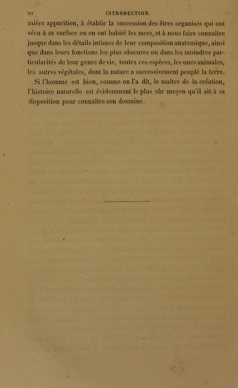 mière apparition, à établir la succession des êtres organisés qui ont vécu à sa surface ou en ont habité les mers, et à nous faire connaître jusque dans les détails intimes de leur composition anatomique, ainsi que dans leurs fonctions les plus obscures ou dans les moindres par- ticularités de leur genre de vie, toutes ces espèces, les unes animales, les autres végétales, dont la nature a successivement peuplé la terre. Si l’homme est bien, comme on l’a dit, le maître de la création, l’histoire naturelle est évidemment le plus sûr moyen qu’il ait à sa disposition pour connaître son domaine.