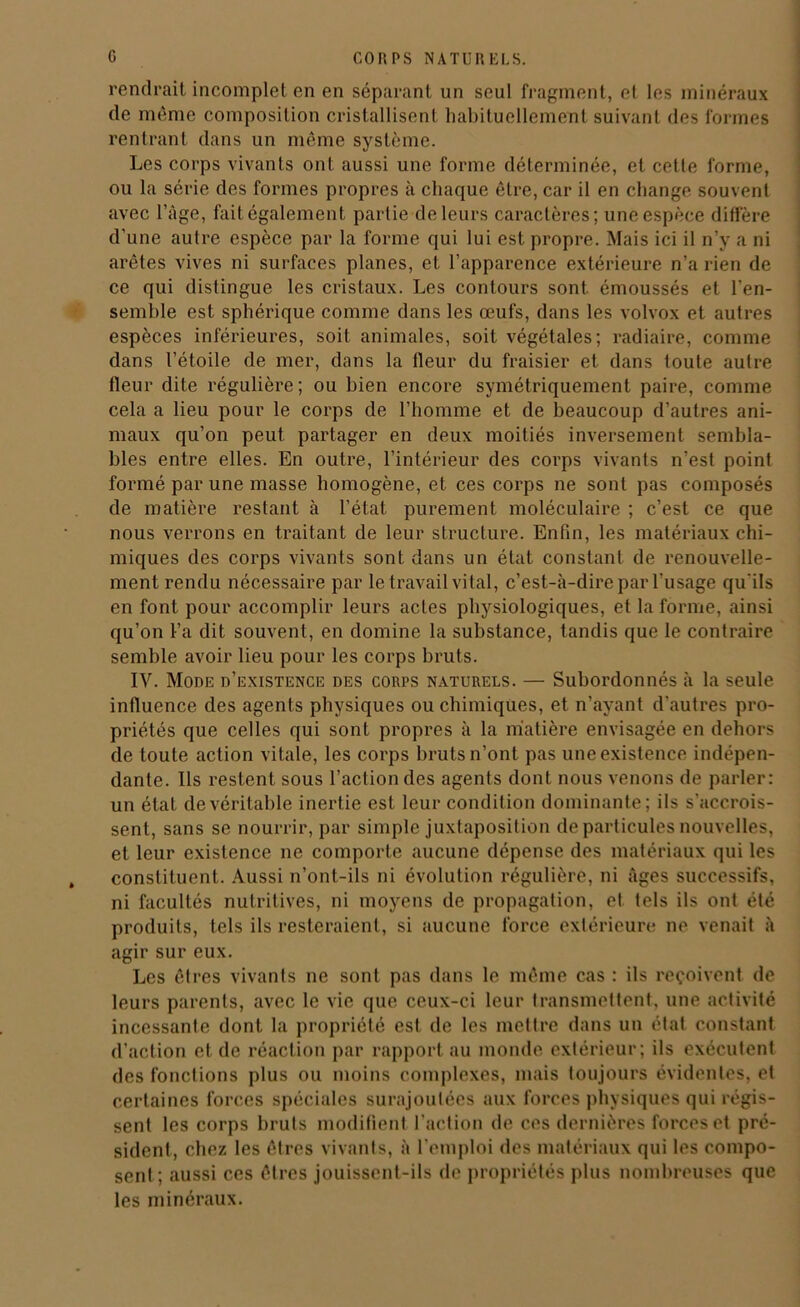 rendrait incomplet en en séparant un seul fragment, et les minéraux de même composition cristallisent habituellement suivant des formes rentrant dans un même système. Les corps vivants ont aussi une forme déterminée, et cette forme, ou la série des formes propres à chaque être, car il en change souvent avec l’àge, fait également partie de leurs caractères; une espèce diffère d’une autre espèce par la forme qui lui est propre. Mais ici il n’y a ni arêtes vives ni surfaces planes, et l’apparence extérieure n’a rien de ce qui distingue les cristaux. Les contours sont émoussés et l’en- semhle est sphérique comme dans les œufs, dans les volvox et autres espèces inférieures, soit animales, soit végétales; radiaire, comme dans l’étoile de mer, dans la fleur du fraisier et dans toute autre fleur dite régulière; ou bien encore symétriquement paire, comme cela a lieu pour le corps de l’homme et de beaucoup d’autres ani- maux qu’on peut partager en deux moitiés inversement sembla- bles entre elles. En outre, l’intérieur des corps vivants n’est point formé par une masse homogène, et ces corps ne sont pas composés de matière restant à l’état purement moléculaire ; c’est ce que nous verrons en traitant de leur structure. Enfin, les matériaux chi- miques des corps vivants sont dans un état constant de renouvelle- ment rendu nécessaire par le travail vital, c’est-à-dire par l’usage qu'ils en font pour accomplir leurs actes physiologiques, et la forme, ainsi qu’on l’a dit souvent, en domine la substance, tandis que le contraire semble avoir lieu pour les corps bruts. IV. Mode d’existence des corps naturels. — Subordonnés à la seule influence des agents physiques ou chimiques, et n’ayant d’autres pro- priétés que celles qui sont propres à la matière envisagée en dehors de toute action vitale, les corps bruts n’ont pas une existence indépen- dante. Ils restent sous l’action des agents dont nous venons de parler: un état de véritable inertie est leur condition dominante; ils s'accrois- sent, sans se nourrir, par simple juxtaposition de particules nouvelles, et leur existence ne comporte aucune dépense des matériaux qui les constituent. Aussi n’ont-ils ni évolution régulière, ni âges successifs, ni facultés nutritives, ni moyens de propagation, et tels ils ont été produits, tels ils resteraient, si aucune force extérieure ne venait à agir sur eux. Les êtres vivants ne sont pas dans le même cas : ils reçoivent de leurs parents, avec le vie que ceux-ci leur transmettent, une activité incessante dont la propriété est de les mettre dans un état constant d’action et de réaction par rapport nu monde extérieur; ils exécutent des fonctions plus ou moins complexes, mais toujours évidentes, et certaines forces spéciales surajoutées aux forces physiques qui régis- sent les corps bruts modifient l’action de ces dernières forces et pré- sident, chez les êtres vivants, à l'emploi des matériaux qui les compo- sent; aussi ces êtres jouissent-ils de propriétés plus nombreuses que les minéraux.