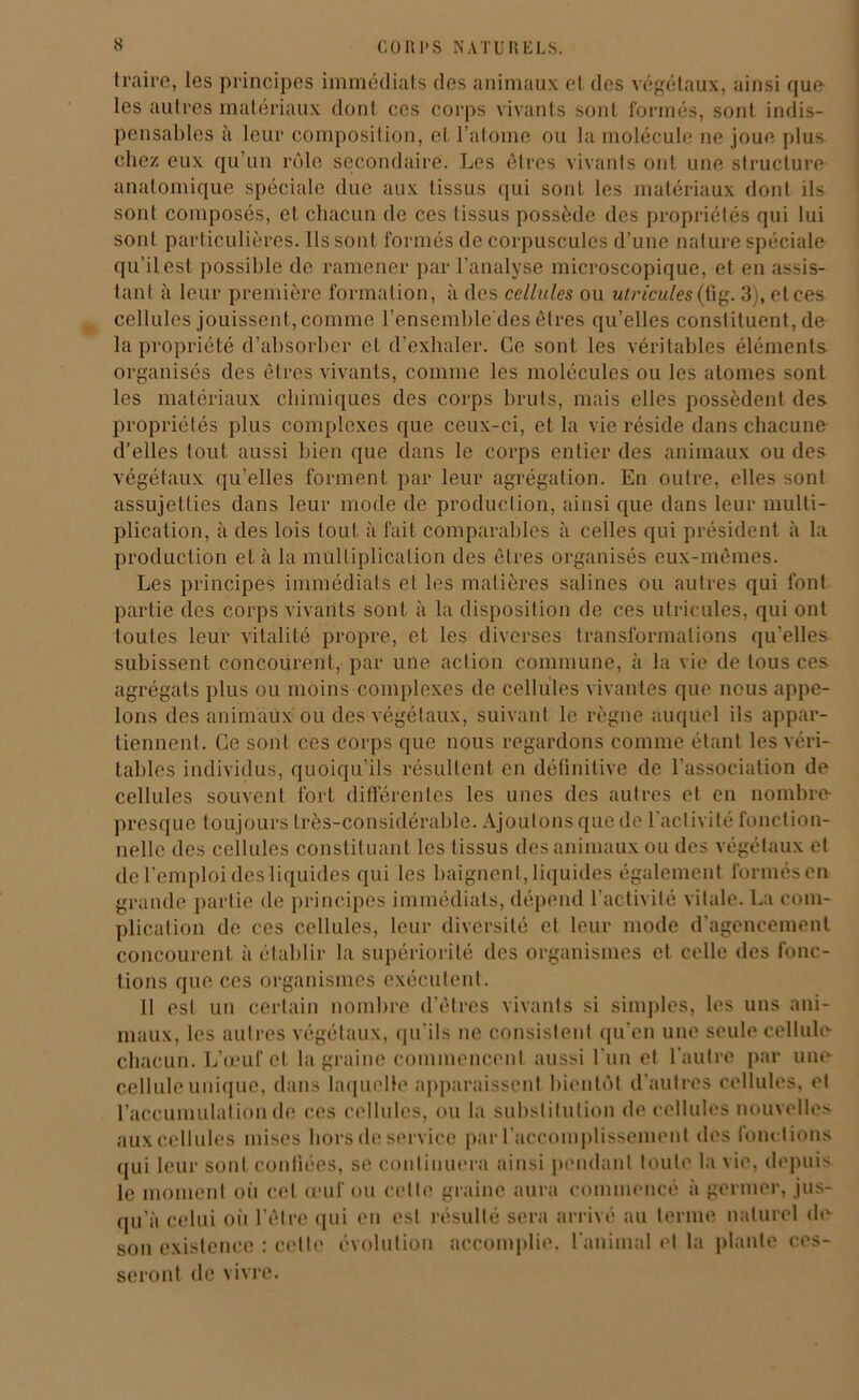 traire, les principes immédiats des animaux et des végétaux, ainsi que les autres matériaux dont ces corps vivants sont formés, sont indis- pensables à leur composition, et l’atome ou la molécule ne joue plus chez eux qu’un rôle secondaire. Les êtres vivants ont une structure anatomique spéciale due aux tissus qui sont les matériaux dont ils sont composés, et chacun de ces tissus possède des propriétés qui lui sont particulières. Ils sont formés de corpuscules d’une nature spéciale qu'il est possible de ramener par l’analyse microscopique, et en assis- tant à leur première formation, à des cellules ou utricules{fig. 3), et ces cellules jouissent, comme l’ensemble'des êtres qu’elles constituent, de la propriété d’absorber et d’exhaler. Ce sont les véritables éléments organisés des êtres vivants, comme les molécules ou les atomes sont les matériaux chimiques des corps bruts, mais elles possèdent des propriétés plus complexes que ceux-ci, et la vie réside dans chacune d’elles tout aussi bien que dans le corps entier des animaux ou des végétaux qu’elles forment par leur agrégation. En outre, elles sont assujetties dans leur mode de production, ainsi que dans leur multi- plication, à des lois tout à fait comparables à celles qui président à la production et à la multiplication des êtres organisés eux-mêmes. Les principes immédiats et les matières salines ou autres qui font partie des corps vivants sont à la disposition de ces utricules, qui ont toutes leur vitalité propre, et les diverses transformations qu’elles subissent concourent, par une action commune, à la vie de tous ces agrégats plus ou moins complexes de cellules vivantes que nous appe- lons des animaux ou des végétaux, suivant le règne auquel ils appar- tiennent. Ce sont ces corps que nous regardons comme étant les véri- tables individus, quoiqu’ils résultent en définitive de l’association de cellules souvent fort différentes les unes des autres et en nombre- presque toujours très-considérable. Ajoutons que de l'activité fonction- nelle des cellules constituant les tissus des animaux ou des végétaux et de l’emploi des liquides qui les baignent, liquides également formésen grande partie de principes immédiats, dépend l'activité vitale. La com- plication de ces cellules, leur diversité et leur mode d’agencement concourent à établir la supériorité des organismes et celle des fonc- tions que ces organismes exécutent. Il est un certain nombre d’êtres vivants si simples, les uns ani- maux, les autres végétaux, qu’ils ne consistent qu’en une seule cellule chacun. L’œuf et la graine commencent aussi l'un et l'autre par une cellule unique, dans laquelle apparaissent bientôt d’autres cellules, et l’accumulation de ces cellules, ou la substitution de cellules nouvelles aux cellules mises hors de service par l'accomplissement des fonc tions qui leur sont confiées, se continuera ainsi pendant toute la vie, depuis le moment où cet œuf ou cette graine aura commencé à germer, jus- qu’à celui où l’être qui en est résulté sera arrivé au terme naturel de son existence : celte évolution accomplie, l'animal et la plante ces- seront de vivre.