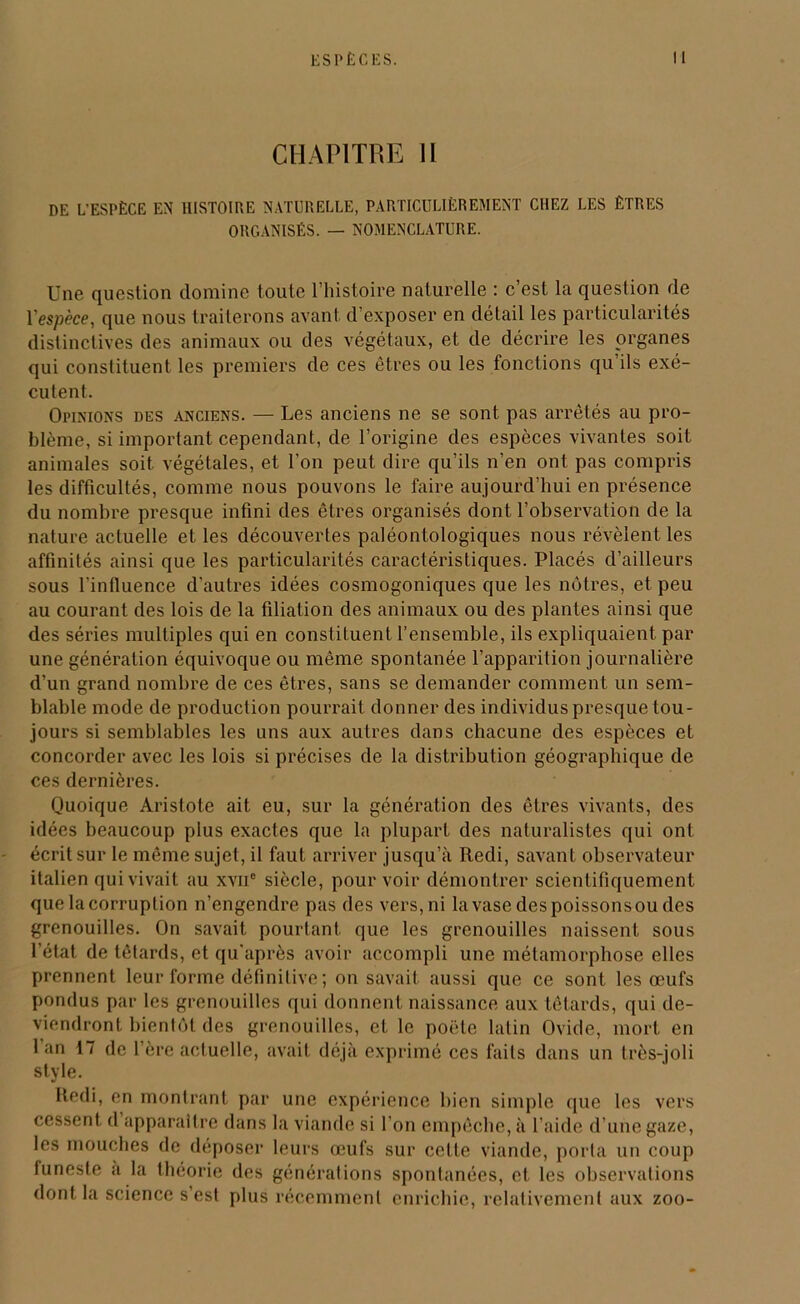 CHAPITRE II DE L’ESPÈCE EN HISTOIRE NATURELLE, PARTICULIÈREMENT CHEZ LES ÊTRES ORGANISÉS. — NOMENCLATURE. Une question domine toute l’histoire naturelle : c’est la question de 1 espèce, que nous traiterons avant d’exposer en détail les particularités distinctives des animaux ou des végétaux, et de décrire les organes qui constituent les premiers de ces êtres ou les fonctions qu’ils exé- cutent. Opinions des anciens. — Les anciens ne se sont pas arrêtés au pro- blème, si important cependant, de l’origine des espèces vivantes soit animales soit végétales, et l'on peut dire qu’ils n’en ont pas compris les difficultés, comme nous pouvons le faire aujourd’hui en présence du nombre presque infini des êtres organisés dont l’observation de la nature actuelle et les découvertes paléontologiques nous révèlent les affinités ainsi que les particularités caractéristiques. Placés d’ailleurs sous l'inlluence d’autres idées cosmogoniques que les nôtres, et peu au courant des lois de la filiation des animaux ou des plantes ainsi que des séries multiples qui en constituent l’ensemble, ils expliquaient par une génération équivoque ou même spontanée l’apparition journalière d’un grand nombre de ces êtres, sans se demander comment un sem- blable mode de production pourrait donner des individus presque tou- jours si semblables les uns aux autres dans chacune des espèces et concorder avec les lois si précises de la distribution géographique de ces dernières. Quoique Aristote ait eu, sur la génération des êtres vivants, des idées beaucoup plus exactes que la plupart des naturalistes qui ont écrit sur le même sujet, il faut arriver jusqu’à Redi, savant observateur italien qui vivait au xvn° siècle, pour voir démontrer scientifiquement que la corruption n’engendre pas des vers, ni la vase des poissons ou des grenouilles. On savait pourtant que les grenouilles naissent sous l’état de têtards, et qu’après avoir accompli une métamorphose elles prennent leur forme définitive; on savait aussi que ce sont les œufs pondus par les grenouilles qui donnent naissance aux têtards, qui de- viendront bientôt des grenouilles, et le poète latin Ovide, mort en 1 an 17 de l’ère actuelle, avait déjà exprimé ces faits dans un très-joli style. Redi, en montrant par une expérience bien simple que les vers cessent d apparaître dans la viande si l'on empêche, à l’aide d’une gaze, les mouches de déposer leurs œufs sur cette viande, porta un coup funeste à la théorie des générations spontanées, et les observations dont la science s’est plus récemment enrichie, relativement aux zoo-