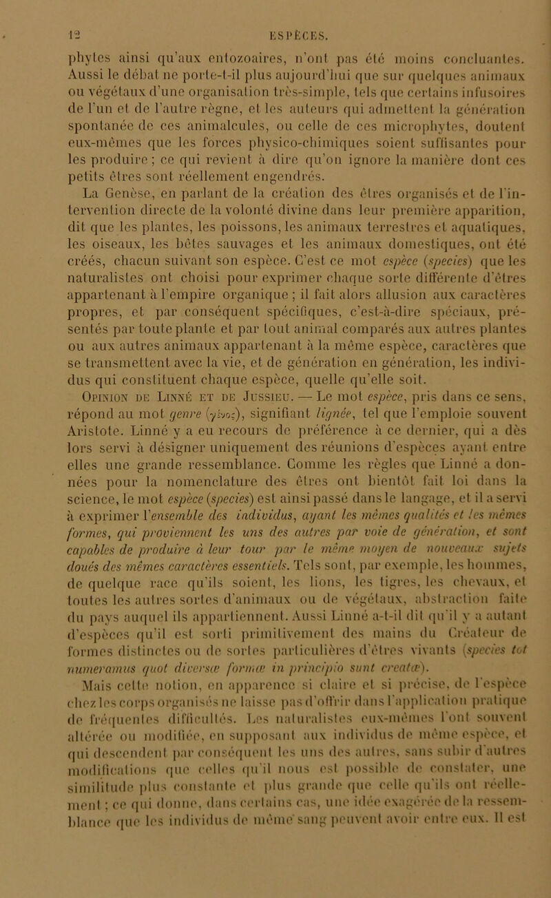 phytes ainsi qu’aux entozoaires, n’ont pas été moins concluantes. Aussi le débat ne porte-t-il plus aujourd’hui que sur quelques animaux ou végétaux d’une organisation très-simple, tels que certains infusoires de l’un et de l’autre règne, et les auteurs qui admettent la génération spontanée de ces animalcules, ou celle de ces microphytes, doutent eux-mêmes que les forces physico-chimiques soient suffisantes pour les produire; ce qui revient à dire qu’on ignore la manière dont ces petits êtres sont réellement engendrés. La Genèse, en parlant de la création des êtres organisés et de l'in- tervention directe de la volonté divine dans leur première apparition, dit que les plantes, les poissons, les animaux terrestres et aquatiques, les oiseaux, les hé tes sauvages et les animaux domestiques, ont été créés, chacun suivant son espèce. C’est ce mol espèce (species) que les naturalistes ont choisi pour exprimer chaque sorte différente d’êtres appartenant à l'empire organique ; il fait alors allusion aux caractères propres, et par conséquent spécifiques, c’est-à-dire spéciaux, pré- sentés par toute plante et par tout animal comparés aux autres plantes ou aux autres animaux appartenant à la même espèce, caractères (pie se transmettent avec la vie, et de génération en génération, les indivi- dus qui constituent chaque espèce, quelle qu’elle soit. Opinion de Linné et de Jussieu. — Le mot espèce, pris dans ce sens, répond au mot genre [yhoz), signifiant lignée, tel que l’emploie souvent Aristote. Linné y a eu recours de préférence à ce dernier, qui a dès lors servi à désigner uniquement des réunions d’espèces ayant entre elles une grande ressemblance. Comme les règles que Linné a don- nées pour la nomenclature des êtres ont bientôt fait loi dans la science, le mot espèce (species) est ainsi passé dans le langage, et il a servi à exprimer l'ensemble des individus, a gant les mêmes qualités et les mêmes formes, qui proviennent les ans des autres par voie de génération, et sont capables de produire à leur tour par le même moyen de nouveaux sujets doués des mêmes caractères essentiels. Tels sont, par exemple, les hommes, de quelque race qu’ils soient, les lions, les tigres, les chevaux, et toutes les autres sortes d'animaux ou de végétaux, abstraction faite du pays auquel ils appartiennent. Aussi Linné a-t-il dit qu'il y a autant d’espèces qu’il est sorti primitivement des mains du Créateur de formes distinctes ou de sortes particulières d’êtres vivants (species tôt numeramus quoi diversœ forma; in principio sunt crcatœ). Mais cette notion, en apparence si claire et si précise, de l’espèce chez les corps organisés ne laisse pas d’offrir dans l'application pratique de fréquentes difficultés. Les naturalistes eux-mêmes 1 ont souvent altérée ou modifiée, en supposant aux individus de même espèce, et qui descendent par conséquent les uns des autres, sans subir d autres modifications que celles qu'il nous est possible de constater, une similitude plus constante et plus grande que celle qu'ils ont réelle- ment ; ce qui donne, dans certains cas, une idée exagérée de la ressem- blance (pie les individus de même sang peuvent avoir entre eux. 11 est