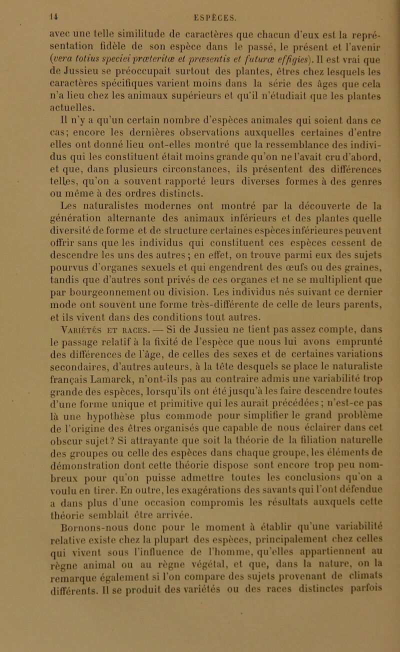 avec une telle similitude de caractères que chacun d’eux est la repré- sentation tidèle de son espèce dans le passé, le présent et l’avenir (vera totius speciei prœteritœ et pressentis et futures effigies). Il est vrai que de Jussieu se préoccupait surtout des plantes, êtres chez lesquels les caractères spécifiques varient moins dans la série des âges que cela n’a lieu chez les animaux supérieurs et qu’il n’étudiait que les plantes actuelles. Il n’y a qu’un certain nombre d’espèces animales qui soient dans ce cas; encore les dernières observations auxquelles certaines d’entre elles ont donné lieu ont-elles montré que la ressemblance des indivi- dus qui les constituent était moins grande qu’on ne l’avait cru d'abord, et que, dans plusieurs circonstances, ils présentent des différences telles, qu’on a souvent rapporté leurs diverses formes à des genres ou même à des ordres distincts. Les naturalistes modernes ont montré par la découverte de la génération alternante des animaux inférieurs et des plantes quelle diversité de forme et de structure certaines espèces inférieures peuvent offrir sans que les individus qui constituent ces espèces cessent de descendre les uns des autres ; en effet, on trouve parmi eux des sujets pourvus d’organes sexuels et qui engendrent des œufs ou des graines, tandis que d’autres sont privés de ces organes et ne se multiplient que par bourgeonnement ou division. Les individus nés suivant ce dernier mode ont souvent une forme très-différente de celle de leurs parents, et ils vivent dans des conditions tout autres. Variétés et races. — Si de Jussieu ne tient pas assez compte, dans le passage relatif à la fixité de l’espèce que nous lui avons emprunté des différences de l'âge, de celles des sexes et de certaines variations secondaires, d’autres auteurs, à la tête desquels se place le naturaliste français Lamarck, n’ont-ils pas au contraire admis une variabilité trop grande des espèces, lorsqu’ils ont été jusqu’à les faire descendre toutes d’une forme unique et primitive qui les aurait précédées; n'est-ce pas là une hypothèse plus commode pour simplifier le grand problème de l’origine des êtres organisés que capable de nous éclairer dans cet obscur sujet? Si attrayante que soit la théorie de la filiation naturelle des groupes ou celle des espèces dans chaque groupe, les éléments de démonstration dont cette théorie dispose sont encore trop peu nom- breux pour qu’on puisse admettre toutes les conclusions qu'on a voulu en tirer. En outre, les exagérations des savants qui l'ont défendue a dans plus d’une occasion compromis les résultats auxquels cette théorie semblait être arrivée. Bornons-nous donc pour le moment à établir qu'une variabilité relative existe chez la plupart des espèces, principalement chez celles qui vivent sous l’influence de l’homme, qu’elles appartiennent au règne animal ou au règne végétal, et que, dans la nature, on la remarque également si l’on compare des sujets provenant de climats différents. Il se produit des variétés ou des races distinctes parfois