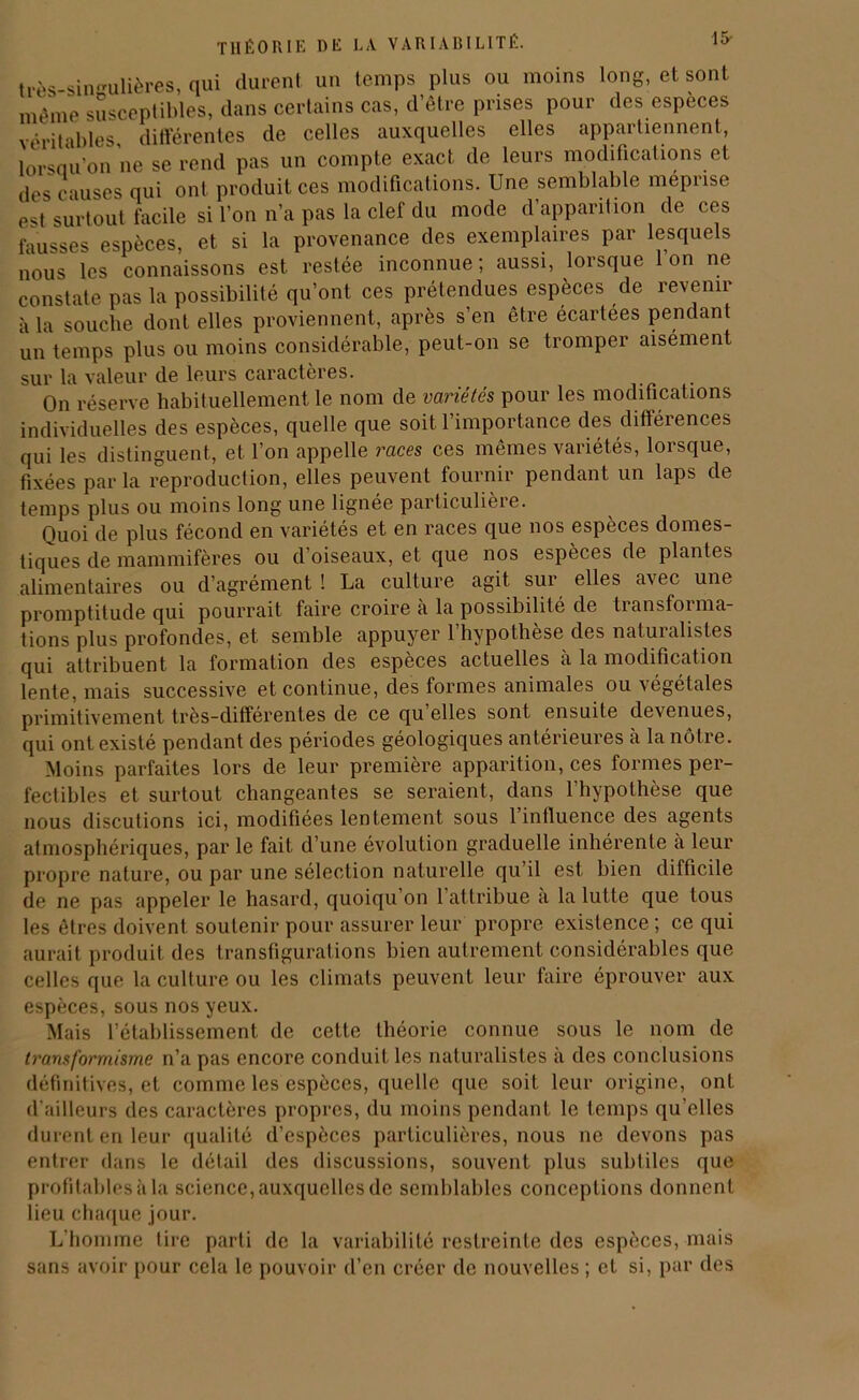 15- très singulières, qui durent un temps plus ou moins long, et sont même susceptibles, dans certains cas, d’être prises pour des especes véritables, différentes de celles auxquelles elles appartiennent, lorsau’on ne se rend pas un compte exact de leurs modifications et des causes qui ont produit ces modifications. Une semblable méprisé est surtout facile si l’on n’a pas la clef du mode d’apparition de ces fausses espèces, et si la provenance des exemplaires par lesquels nous les connaissons est restée inconnue ; aussi, lorsque 1 on ne constate pas la possibilité qu’ont ces prétendues espèces de revenir à la souche dont elles proviennent, après s’en être écartées pendant un temps plus ou moins considérable, peut-on se tromper aisément sur la valeur de leurs caractères. On réserve habituellement le nom de variétés pour les modifications individuelles des espèces, quelle que soit l’importance des différences qui les distinguent, et. l’on appelle races ces mêmes variétés, lorsque, fixées par la reproduction, elles peuvent fournir pendant un laps de temps plus ou moins long une lignée particulière. Quoi de plus fécond en variétés et en races que nos espèces domes- tiques de mammifères ou d’oiseaux, et que nos espèces de plantes alimentaires ou d’agrément ! La culture agit sur elles avec une promptitude qui pourrait faire croire à la possibilité de tiansfoi ma- tions plus profondes, et semble appuyer 1 hypothèse des naturalistes qui attribuent la formation des espèces actuelles à la modification lente, mais successive et continue, des formes animales ou végétales primitivement très-différentes de ce qu elles sont ensuite devenues, qui ont existé pendant des périodes géologiques antérieures h la nôtre. Moins parfaites lors de leur première apparition, ces formes per- fectibles et surtout changeantes se seraient, dans l’hypothèse que nous discutions ici, modifiées lentement sous 1 intluence des agents atmosphériques, par le fait d’une évolution graduelle inhérente à leur propre nature, ou par une sélection naturelle qu il est bien difficile de ne pas appeler le hasard, quoiqu’on 1 attribue a la lutte que tous les êtres doivent soutenir pour assurer leur propre existence ; ce qui aurait produit des transfigurations bien autrement considérables que celles que la culture ou les climats peuvent leur faire éprouver aux espèces, sous nos yeux. Mais l’établissement de cette théorie connue sous le nom de transformisme n’a pas encore conduit les naturalistes a des conclusions définitives, et comme les espèces, quelle que soit leur origine, ont d’ailleurs des caractères propres, du moins pendant le temps qu’elles durent en leur qualité d’espèces particulières, nous ne devons pas entrer dans le détail des discussions, souvent plus subtiles que profitables à la science, auxquelles de semblables conceptions donnent lieu chaque jour. L’homme tire parti de la variabilité restreinte des espèces, mais sans avoir pour cela le pouvoir d’en créer de nouvelles ; et si, par des