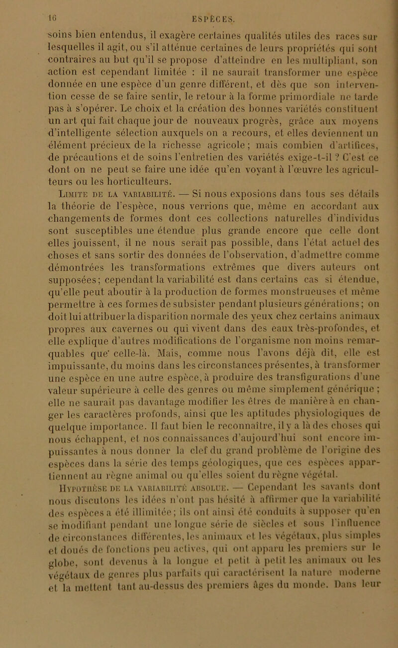 soins bien entendus, il exagère certaines qualités utiles des races sur lesquelles il agit, ou s’il atténue certaines de leurs propriétés qui sont contraires au but qu’il se propose d’atteindre en les multipliant, son action est cependant limitée : il ne saurait transformer une espèce donnée en une espèce d’un genre différent, et dès que son interven- tion cesse de se faire sentir, le retour à la forme primordiale ne tarde pas à s’opérer. Le choix et la création des bonnes variétés constituent un art qui fait chaque jour de nouveaux progrès, grâce aux moyens d’intelligente sélection auxquels on a recours, et elles deviennent un élément précieux de la richesse agricole; mais combien d'artifices, de précautions et de soins l’entretien des variétés exige-t-il ? C'est ce dont on ne peut se faire une idée qu’en voyant à l’œuvre les agricul- teurs ou les horticulteurs. Limite de la vahiabilité. — Si nous exposions dans tous ses détails la théorie de l’espèce, nous verrions que, même en accordant aux changements de formes dont ces collections naturelles d’individus sont susceptibles une étendue plus grande encore que celle dont elles jouissent, il ne nous serait pas possible, dans l’état actuel des choses et sans sortir des données de l’observation, d’admettre comme démontrées les transformations extrêmes que divers auteurs ont supposées; cependant la variabilité est dans certains cas si étendue, qu’elle peut aboutir à la production de formes monstrueuses et même permettre à ces formes de subsister pendant plusieurs générations; on doit lui attribuer la disparition normale des yeux chez certains animaux propres aux cavernes ou qui vivent dans des eaux très-profondes, et elle explique d’autres modifications de l’organisme non moins remar- quables que’ celle-là. Mais, comme nous l’avons déjà dit, elle est impuissante, du moins dans les circonstances présentes, à transformer une espèce en une autre espèce, à produire des transfigurations d’une valeur supérieure à celle des genres ou même simplement générique ; elle ne saurait pas davantage modifier les êtres de manière à en chan- ger les caractères profonds, ainsi que les aptitudes physiologiques de quelque importance. 11 faut bien le reconnaître, il y a là des choses qui nous échappent, et nos connaissances d’aujourd’hui sont encore im- puissantes à nous donner la clef du grand problème de l'origine des espèces dans la série des temps géologiques, que ces espèces appar- tiennent au règne animal ou qu elles soient du règne végétal. Hypothèse de la variabilité absolue. — Cependant les savants dont nous discutons les idées n'ont pas hésité à affirmer que la variabilité des espèces a été illimitée; ils ont ainsi été conduits à supposer qu en se modifiant pendant une longue série de siècles et sous 1 influence de Circonstances différentes, les animaux et les végétaux, plus simples et doués de fonctions peu actives, qui ont apparu les premiers sur le globe, sont devenus à la longue et petit à petit les animaux ou les végétaux de genres plus parfaits qui caractérisent la nature moderne eUa mettent tant au-dessus des premiers âges du monde. Dans leur
