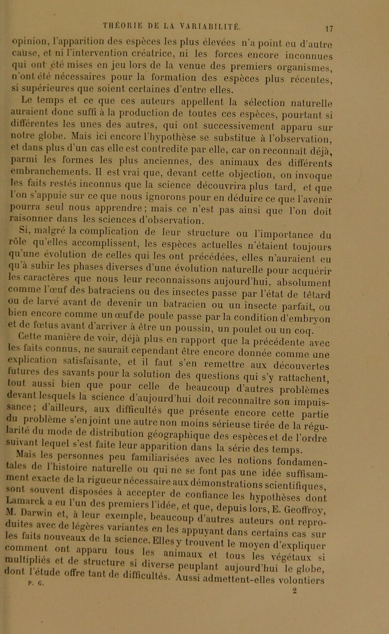 opinion, l’apparition des espèces les plus élevées n’a point eu d’autre cause, et ni l’intervention créatrice, ni les forces encore inconnues qui ont été mises en jeu lors de la venue des premiers organismes, n'ont été nécessaires pour la formation des espèces plus récentes’ si supérieures que soient certaines d’entre elles. Le temps et ce que ces auteurs appellent la sélection naturelle auraient donc suffi à la production de toutes ces espèces, pourtant si différentes les unes des autres, qui ont successivement apparu sur notre globe. Mais ici encore l’hypothèse se substitue à l’observation, et dans plus d’un cas elle est contredite par elle, car on reconnaît déjà’ parmi les formes les plus anciennes, des animaux des différents embranchements. Il est vrai que, devant cette objection, on invoque les faits restés inconnus que la science découvrira plus tard, et que 1 on s’appuie sur ce que nous ignorons pour en déduire ce que l’avenir pourra seul nous apprendre ; mais ce n’est pas ainsi que l’on doit raisonner dans les sciences d’observation. Si, malgré la complication de leur structure ou l’importance du rôle qu'elles accomplissent, les espèces actuelles n’étaient toujours qu une évolution de celles qui les ont précédées, elles n’auraient eu qu à subir les phases diverses d’une évolution naturelle pour acquérir les caractères que nous leur reconnaissons aujourd’hui, absolument comme 1 œuf des batraciens ou des insectes passe par l’état de têtard ou de larvé avant de devenir un batracien ou un insecte parfait, ou bien encore comme un œuf de poule passe par la condition d’embryon et de fœtus avant d’arriver à être un poussin, un poulet ou un coq . C„eUf manière de voir> déJà Plu* en rapport que la précédente avec les faits connus, ne saurait cependant être encore donnée comme une explication satisfaisante, et il faut s’en remettre aux découvertes u mes des savants pour la solution des questions qui s’y rattachent tout aussi bien que pour celle de beaucoup d’autres problèmes devant lesquels la science d’aujourd’hui doit reconnaître son impuis- sance , d ailleurs, aux difficultés que présente encore cette partie du problème s enjoint une autre non moins sérieuse tirée de largu- ante du mode de distribution géographique des espèces et de l’ordre suivant equel s est faite leur apparition dans la série des temps talewle Thêftn'°H6S» pe n fami,iarisées avec les notions fondamen- ment Laite deT °U q.U1116 Se font Pas idée suffisam- sontS0“vL.r^lanëUCUrneCessai,’eaux démonstrations scientifiques, r souvent disposées a accepter de confiance les hypothèses dont “ 1 es ««•. et que, depuis 1o?s°e! Geoffroy duitesTvec de wî ^ beaucouP d’autres auteurs ontrepro- mmes avec de legeres variantes en les immivoni a™ i • 1 les faits nouveaux de la scicnee vu/ .ppu>ant dans certains cas sur comment ont apparu Lus Tes l7 le m0*Cn d’expliquer multipliés et de Structure si diverse n ^i ° '°US le? végélaux si dont l’étude offre lunf i Ver J se peuplant aujourd’hui le globe, p. c ^ ‘ e ‘Acuités. Aussi admettent-elles volontiers 2