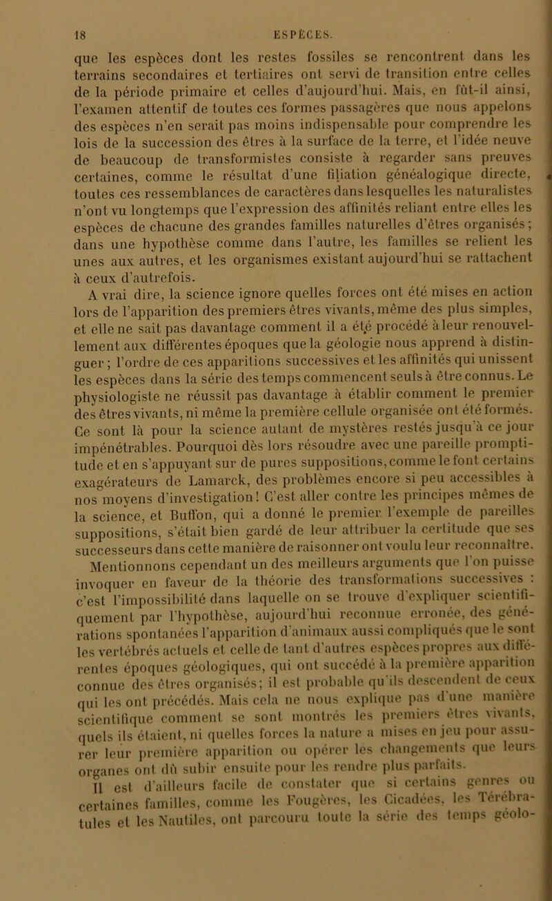 que les espèces dont les restes fossiles se rencontrent dans les terrains secondaires et tertiaires ont servi de transition entre celles de la période primaire et celles d’aujourd’hui. Mais, en fût-il ainsi, l’examen attentif de toutes ces formes passagères que nous appelons des espèces n’en serait pas moins indispensable pour comprendre les lois de la succession des êtres à la surface de la terre, et 1 idée neuve de beaucoup de transformistes consiste à regarder sans preuves certaines, comme le résultat d’une filiation généalogique directe, toutes ces ressemblances de caractères dans lesquelles les naturalistes n’ont vu longtemps que l’expression des affinités reliant entre elles les espèces de chacune des grandes familles naturelles d’êtres organisés; dans une hypothèse comme dans l’autre, les familles se relient les unes aux autres, et les organismes existant aujourd’hui se rattachent à ceux d’autrefois. A vrai dire, la science ignore quelles forces ont été mises en action lors de l’apparition des premiers êtres vivants, même des plus simples, et elle ne sait pas davantage comment il a ét.é procédé à leur renouvel- lement. aux différentes époques que la géologie nous apprend à distin- guer ; l’ordre de ces apparitions successives et les affinités qui unissent les espèces dans la série des temps commencent seuls à être connus. Le physiologiste ne réussit pas davantage à établir comment le premier des êtres vivants, ni même la première cellule organisée ont été formés. Ce sont là pour la science autant de mystères restés jusqu'à ce jour impénétrables. Pourquoi dès lors résoudre avec une pareille prompti- tude et en s’appuyant sur de pures suppositions, comme le font certains exagérateurs de Lamarck, des problèmes encore si peu accessibles à nos moyens d’investigation! C’est aller contre les principes mêmes de la science, et Buffon, qui a donné le premier l’exemple de pareilles suppositions, s’était bien gardé de leur attribuer la certitude que ses successeurs dans cette manière de raisonner ont voulu leur reconnaître. Mentionnons cependant un des meilleurs arguments que l'on puisse invoquer en faveur de la théorie des transformations successives : c’est l’impossibilité dans laquelle on se trouve d’expliquer scientifi- quement par l'hypothèse, aujourd’hui reconnue erronée, des géné- rations spontanées l’apparition d'animaux aussi compliqués que le sont les vertébrés actuels et celle de tant d’autres espèces propres aux diffé- rentes époques géologiques, qui ont succédé à la première apparition connue des êtres organisés; il est probable qu ils descendent de ceux qui les ont précédés. Mais cela ne nous explique pas d une manière scientifique comment se sont, montrés les premiers ••très vivants, quels ils étaient, ni quelles forces la nature a mises enjeu pour assu- rer leur première apparition ou opérer les changements que leurs organes ont dû subir ensuite pour les rendre plus parfaits. U est d’ailleurs facile de constater que si certains genres ou certaines familles, comme les Fougères, les Cicadées, les Térébra- tules et les Nautiles, ont parcouru toute la série des temps gcolo-