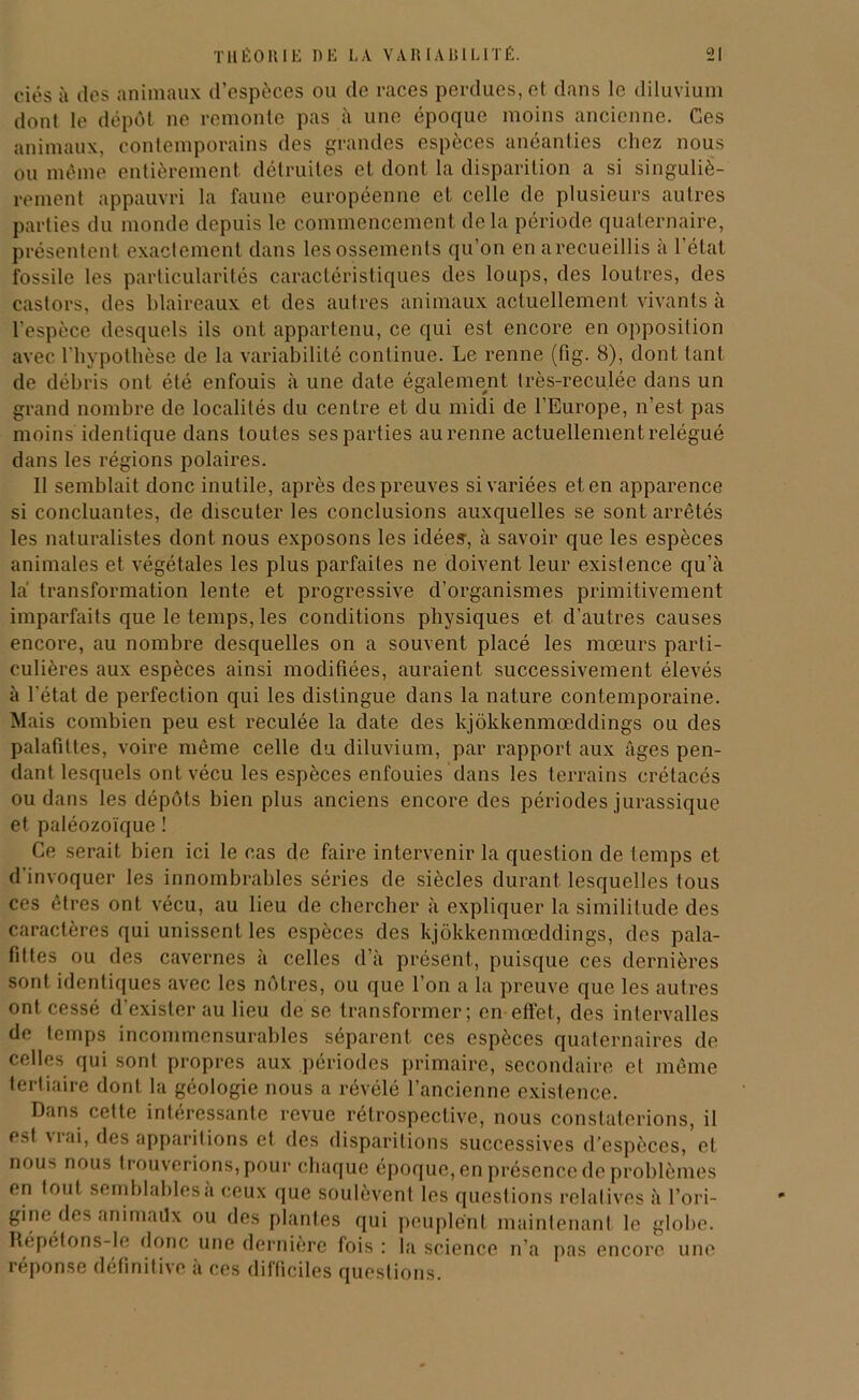 ciés à des animaux d’espèces ou de races perdues, et dans le diluvium dont le dépôt ne remonte pas à une époque moins ancienne. Ces animaux, contemporains des grandes espèces anéanties chez nous ou même entièrement détruites et dont la disparition a si singuliè- rement appauvri la faune européenne et celle de plusieurs autres parties du monde depuis le commencement delà période quaternaire, présentent exactement dans lesossements qu’on en a recueillis à l’état fossile les particularités caractéristiques des loups, des loutres, des castors, des blaireaux et des autres animaux actuellement vivants à l’espèce desquels ils ont appartenu, ce qui est encore en opposition avec l'hypothèse de la variabilité continue. Le renne (fig. 8), dont tant de débris ont été enfouis à une date également très-reculée dans un grand nombre de localités du centre et du midi de l’Europe, n’est pas moins identique dans toutes ses parties au renne actuellement relégué dans les régions polaires. Il semblait donc inutile, après des preuves si variées et en apparence si concluantes, de discuter les conclusions auxquelles se sont arrêtés les naturalistes dont nous exposons les idées, à savoir que les espèces animales et végétales les plus parfaites ne doivent leur exislence qu’à là transformation lente et progressive d’organismes primitivement imparfaits que le temps, les conditions physiques et d’autres causes encore, au nombre desquelles on a souvent placé les mœurs parti- culières aux espèces ainsi modifiées, auraient successivement élevés à l'état de perfection qui les distingue dans la nature contemporaine. Mais combien peu est reculée la date des kjôkkenmœddings ou des palafittes, voire même celle du diluvium, par rapport aux âges pen- dant lesquels ont vécu les espèces enfouies dans les terrains crétacés ou dans les dépôts bien plus anciens encore des périodes jurassique et paléozoïque ! Ce serait bien ici le cas de faire intervenir la question de temps et d’invoquer les innombrables séries de siècles durant lesquelles tous ces êtres ont vécu, au lieu de chercher à expliquer la similitude des caractères qui unissent les espèces des kjôkkenmœddings, des pala- fittes ou des cavernes à celles d’à présent, puisque ces dernières sont identiques avec les nôtres, ou que l’on a la preuve que les autres ont cessé d’exister au lieu de se transformer; en effet, des intervalles de temps incommensurables séparent ces espèces quaternaires de celles qui sont propres aux périodes primaire, secondaire et même tertiaire dont la géologie nous a révélé l’ancienne existence. Dans cette intéressante revue rétrospective, nous constaterions, il est vrai, des apparitions et des disparitions successives d’espèces, et nous nous trouverions,pour chaque époque, en présence de problèmes en tout semblables à ceux que soulèvent les questions relatives à l’ori- gine des animaUx ou des plantes qui peuplent maintenant le globe. Répétons-le donc une dernière fois : la science n’a pas encore une réponse définitive à ces difficiles questions.
