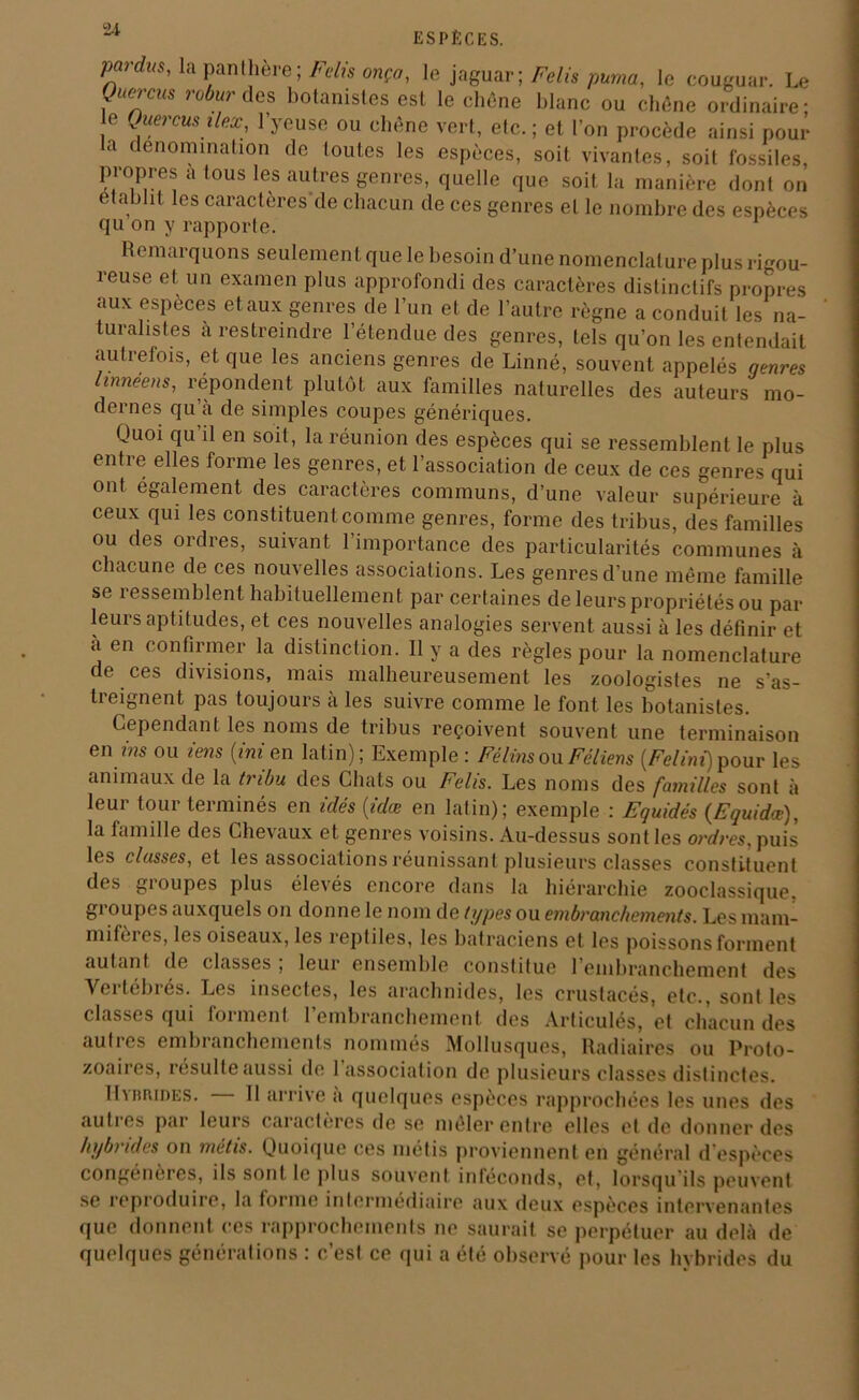 P°tdus'la panthère ; Faits onça, le jaguar; Felis puma, le couguar. Le Quercm robur des botanistes est le chêne blanc ou chêne ordinaire; o Juercus ilex, 1 yeuse ou chêne vert, elc. ; et l’on procède ainsi pour a dénomination de toutes les espèces, soit vivantes, soit fossiles, propres a tous les autres genres, quelle que soit la manière dont on établit les caractères de chacun de ces genres et le nombre des espèces qu on y rapporte. Remarquons seulement que le besoin d’une nomenclature plus rigou- reuse et un examen plus approfondi des caractères distinctifs propres aux especes et aux genres de l’un et de l’autre règne a conduit les na- turalistes à restreindre l’étendue des genres, tels qu’on les entendait autrefois, et que les anciens genres de Linné, souvent appelés genres linnéens, répondent plutôt aux familles naturelles des auteurs mo- dernes qu’a de simples coupes génériques. Quoi qu il en soit, la réunion des espèces qui se ressemblent le plus entre elles forme les genres, et l’association de ceux de ces genres qui ont egalement des caractères communs, d’une valeur supérieure à ceux qui les constituent comme genres, forme des tribus, des familles ou des ordres, suivant l’importance des particularités communes à chacune de ces nouvelles associations. Les genres d’une même famille se ressemblent habituellement par certaines de leurs propriétés ou par leurs aptitudes, et ces nouvelles analogies servent aussi à les définir et a en confirmer la distinction. Il y a des règles pour la nomenclature de ces divisions, mais malheureusement les zoologistes ne s’as- treignent pas toujours à les suivre comme le font les botanistes. Cependant les noms de tribus reçoivent souvent une terminaison en ms ou zens (ini en latin); Exemple : Félins ou Fèliens [Felini) pour les animaux de la tribu des Chats ou Felis. Les noms des familles sont à leur tour terminés en idés (zdœ en latin); exemple : Equidés (Equidœ), la famille des Chevaux et genres voisins. Au-dessus sont les ordres, puis les classes, et les associations réunissant plusieurs classes constituent des gioupes plus élevés encore dans la hiérarchie zooclassique, groupes auxquels on donne le nom de types ou embranchements. Les mam- mifères, les oiseaux, les reptiles, les batraciens et les poissons forment autant de classes ; leur ensemble constitue l’embranchement des Vertébrés. Les insectes, les arachnides, les crustacés, etc., sont les classes qui forment l’embranchement des Articulés, et chacun des autres embranchements nommés Mollusques, Radiaires ou Proto- zoaires, icsulte aussi de 1 association de plusieurs classes distinctes. Hybrides. Il arrive a quelques espèces rapprochées les unes des autres par leurs caractères de se mêler entre elles et de donner des hybrides on métis. Quoique ces métis proviennent en général d’espèces congénères, ils sont le plus souvent inteconds, et, lorsqu'ils peuvent se reproduire, la forme intermédiaire aux deux espèces intervenantes que donnent ces rapprochements ne saurait se perpétuer au delà de quelques générations : c’est ce qui a été observé pour les hybrides du