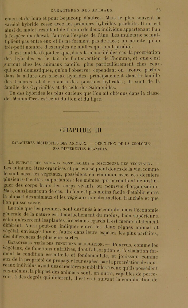 chien et du loup et pour beaucoup d’autres. Mais le plus souvent la variété hybride cesse avec les premiers hybrides produits. Il en est ainsi du mulet, résultant de l’union de deux individus appartenant l’un à l’espèce du cheval, l’autre à l’espèce de l’âne. Les mulets ne se mul- tiplient pas entre eux et ils ne forment pas de race; on ne cite qu’un très-petit nombre d’exemples de mulles qui aient produit. Il est inutile d’ajouter que, dans la majorité des cas, la procréation des hybrides est le fait de l’intervention de l’homme, et que c’est .surtout chez les animaux captifs, plus particulièrement chez ceux- qui sont domestiques, qu’on l’observe ; cependant on trouve parfois dans la nature des oiseaux hybrides, principalement dans la famille des Canards, et il y a aussi des poissons hybrides; ils sont de la famille des Cyprinidés et de celle des Salmonidés. Un des hybrides les plus curieux que l’on ait obtenus dans la classe des Mammifères est celui du lion et du tigre. CHAPITRE III CARACTÈRES DISTINCTIFS DES ANIMAUX. — DÉFINITION DE LA ZOOLOGIE; SES DIFFÉRENTES BRANCHES. La plupart des animaux sont faciles a distinguer des végétaux. — Les animaux, êtres organisés et par conséquent doués de la vie, comme le sont aussi les végétaux, possèdent en commun avec ces derniers plusieurs facultés importantes: les mêmes qui permettent de distin- guer des corps bruts les corps vivants ou pourvus d’organisation. Mais, dans beaucoup de cas, il n’en est pas moins facile d’établir entre la plupart des animaux et les végétaux une distinction tranchée et que l’on puisse saisir. Le rôle que les premiers sont destinés a accomplir dans l’économie generale de la nature est, habituellement du moins, bien supérieur à celui qu’exercent les plantes; à certains égards il est même totalement différent. Aussi peuL-on indiquer entre les deux règnes animal et végétal, envisagés l’un et l’autre dans leurs espèces les plus parfaites, des différences de plusieurs sortes. . ,CaractèRes tirés des fonctions de relation. — Pourvus, comme les végétaux, de fonctions nutritives, dont l’absorption et l’exhalation for- ment la condition essentielle et fondamentale, et jouissant comme eux de la propriété de propager leur espèce par la procréation de nou- \eaux indnidus ayant des caractères semblables à ceux qu’ils possèdent eux-memes la plupart des animaux sont, en oulre, capables de perce- 'mr, a f 1 f blts Qui diffèrent, il est vrai, suivant la complication de