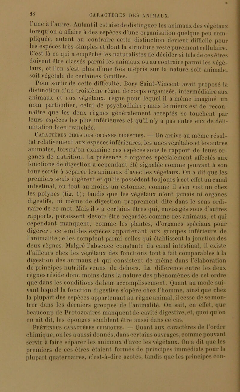Ï8 1 une a 1 autre. Autant il est aisé de distinguer les animaux des végétaux lorsqu on a ail aire a des espèces d'une organisation quelque peu com- pliquée, autant au contraire celle distinction devient difficile poul- ies espèces très-simples et dont la structure reste purement cellulaire. C'est là ce qui a empêché les naturalistes de décider si tels de ces êtres doivent être classés parmi les animaux ou au contraire parmi les végé- taux, et l'on s’est plus d'une fois mépris sur la nature soit animale, soit végétale de certaines familles. Pour sortir de cette difficulté, Bory Saint-Vincent avait proposé la distinction d'un troisième règne de corps organisés, intermédiaire aux animaux et aux végétaux, règne pour lequel il a même imaginé un nom particulier, celui de psychodiaire ; mais le mieux est de recon- naître que les deux règnes généralement acceptés se touchent par leurs espèces les plus inférieures et qu'il n’y a pas entre eux de déli- mitation bien tranchée. Caractères tirés des organes digestifs. — On arrive au même résul- tat relativement aux espèces inférieures, les unes végétales et les autres animales, lorsqu’on examine ces espèces sous le rapport de leurs or- ganes de nutrition. La présence d’organes spécialement affectés aux fonctions de digestion a cependant été signalée comme pouvant à son tour servir à séparer les animaux d'avec les végétaux. On a dit que les premiers seuls digèrent et qu’ils possèdent toujours à cet effet un canal intestinal, ou tout au moins un estomac, comme il s’en voit un chez les polypes (fig. 1) ; tandis que les végétaux n'ont jamais ni organes digestifs, ni même de digestion proprement dite dans le sens ordi- naire de ce mot. Mais il y a certains êtres qui, envisagés sous d'autres rapports, paraissent devoir être regardés comme des animaux, et qui cependant manquent, comme les plantes, d’organes spéciaux pour digérer : ce sont des espèces appartenant aux groupes inférieurs de l’animalité ; elles comptent parmi celles qui établissent la jonction des deux règnes. Malgré l’absence constante du canal intestinal, il existe d'ailleurs chez les végétaux des fonctions tout à fait comparables à la digestion des animaux et qui consistent de même dans l’élaboration de principes nutritifs venus du dehors. La différence entre les deux règnes réside donc moins dans la nature des phénomènes de cet ordre que dans les conditions de leur accomplissement. Quant au mode sui- vant lequel la fonction digestive s’opère chez l'homme, ainsique chez la plupart des espèces appartenant au règne animal, il cesse de se mon- trer dans les derniers groupes de l'animalité. On sait, en effet, que beaucoup de Protozoaires manquent de cavité digestive, et, quoi qu’on en ait dit, les éponges semblent être aussi dans ce cas. Prétendus caractères chimiques. — Quant aux caractères de l’ordre chimique, on les a aussi donnés, dans certains ouvrages,comme pouvant servir à faire séparer les animaux d’avec les végétaux. On a dit que les premiers de ces êtres étaient formés de principes immédiats pour la plupart quaternaires, c’est-à-dire azotés, tandis que les principes con-
