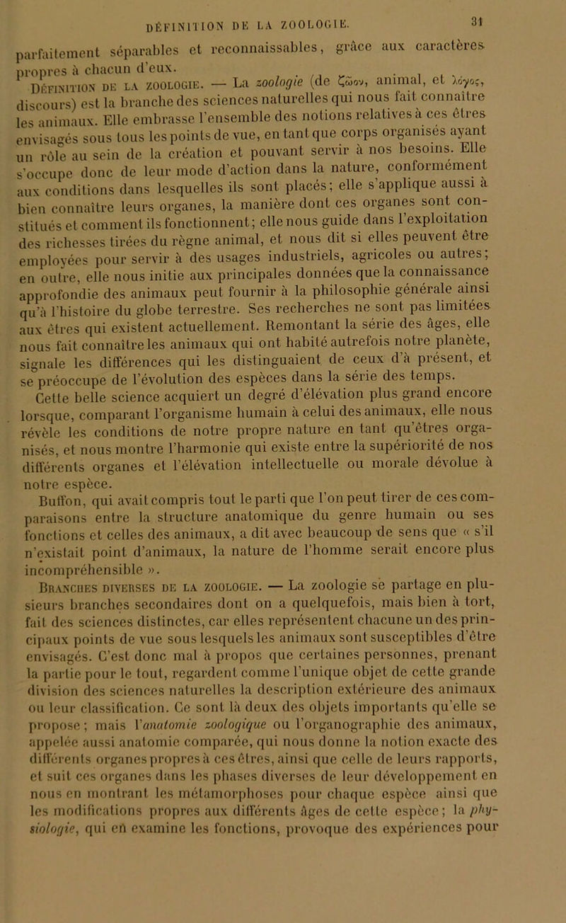 définition du la zoologie. parfaitement séparables et reconnaissables, grâce aux caractères propres à chacun d’eux. . . , ,. Définition de la zoologie. — La zoologie (de Çwov, animal, et ).oyoç, discours) est la branche des sciences naturelles qui nous fait connaître les animaux. Elle embrasse l'ensemble des notions relatives à ces cires envisagés sous tous les points de vue, en tant que corps organisés ayant un rôle au sein de la création et pouvant servir a nos besoins. Elle s’occupe donc de leur mode d’action dans la nature, conformément aux conditions dans lesquelles ils sont placés; elle s’applique aussi a bien connaître leurs organes, la manière dont ces organes sont con- stitués et comment ils fonctionnent ; elle nous guide dans 1 exploitation des richesses tirées du règne animal, et nous dit si elles peuvent etre employées pour servir à des usages industriels, agricoles ou aubes, en outre, elle nous initie aux principales données que la connaissance approfondie des animaux peut fournir à la philosophie générale ainsi qu’à l’histoire du globe terrestre. Ses recherches ne sont pas limitées aux êtres qui existent actuellement. Remontant la série des âges, elle nous fait connaître les animaux qui ont habité autrefois notre planète, signale les différences qui les distinguaient de ceux d’à présent, et se préoccupe de l’évolution des especes dans la série des temps. Cette belle science acquiert un degré d’élévation plus grand encore lorsque, comparant l’organisme humain à celui des animaux, elle nous révèle les conditions de notre propre nature en tant qu’êtres orga- nisés, et nous montre l’harmonie qui existe entre la supériorité de nos différents organes et l’élévation intellectuelle ou morale aévolue à notre espèce. Butfon, qui avait compris tout le parti que l’on peut tirer de ces com- paraisons entre la structure anatomique du genre humain ou ses fonctions et celles des animaux, a dit avec beaucoup de sens que « s’il n’existait point d’animaux, la nature de l'homme serait encore plus incompréhensible ». Branches diverses de la zoologie. — La zoologie sè partage en plu- sieurs branches secondaires dont on a quelquefois, mais bien a tort, fait des sciences distinctes, car elles représentent chacune un des prin- cipaux points de vue sous lesquels les animaux sont susceptibles d’être envisagés. C’est donc mal à propos que certaines personnes, prenant la partie pour le tout, regardent comme l’unique objet de cette grande division des sciences naturelles la description extérieure des animaux ou leur classification. Ce sont là deux des objets importants qu’elle se propose; mais Y anatomie zoologique ou l’organographie des animaux, appelée aussi anatomie comparée, qui nous donne la notion exacte des différents organes propres à ces êtres, ainsi que celle de leurs rapports, et suit ces organes dans les phases diverses de leur développement en nous en montrant les métamorphoses pour chaque espèce ainsi que les modifications propres aux différents âges de celle espèce; la phy- siologie, qui eh examine les fonctions, provoque des expériences pour
