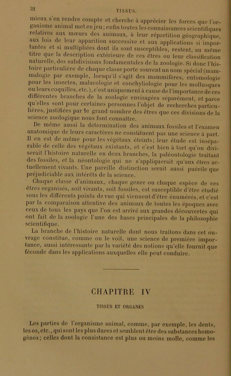 TISSUS. mieux s en rendre compte et cherche à apprécier les forces que l'or- ganisme animal met en jeu; enfin toutes les connaissances scientifiques relatives aux mœurs des animaux, à leur répartition géographique, aux lois de leur apparition successive et aux applications si impor- tantes et si multipliées dont ils sont susceptibles, restent, au même titre que la description extérieure de ces êtres ou leur classification naturelle, des subdivisions fondamentales de la zoologie. Si donc l’his- toire particulière de chaque classe porte souvent un nom spécial (mam- malogie par exemple, lorsqu il s agit des mammifères, entomologie pour les insectes, malacologie et conchyliologie pour les mollusques ou leui s coquilles, etc.), c est uniquement a cause de I importance de ces différentes branches de la zoologie envisagées séparément, et parce qu elles sont pour certaines personnes l’objet de recherches particu- lières, justifiées par le grand nombre des êtres que ces divisions de la science zoologique nous font connaître. De même aussi la détermination des animaux fossiles et l’examen anatomique de leurs caractères ne constituent pas une science à part. Il en est de même pour les végétaux éteints; leur étude est insépa- îable de celle des végétaux existants, et c’est bien à tort qu’on divi- serait 1 histoire naturelle en deux branches, la paléontologie traitant des fossdes, et la néontologie qui ne s’appliquerait qu’aux êtres ac- tuellement vivants. Une pareille distinction serait aussi puérile que préjudiciable aux intérêts de la science. Chaque classe d animaux, chaque genre ou chaque espèce de ces êtres organisés, soit vivants, soit fossiles, est susceptible d’être étudié sous les différents points de vue qui viennent d’être énumérés, et c’est par la comparaison attentive des animaux de foutes les époques avec ceux de tous les pays que l’on est arrivé aux grandes découvertes qui ont fait de la zoologie l’une des bases principales de la philosophie scientifique. La branche de l’histoire naturelle dont nous traitons dans cet ou- vrage constitue, comme on le voit, une science de première impor- tance, aussi intéressante par la variété des notions qu’elle fournit que féconde dans les applications auxquelles elle peut conduire. CHAPITRE IV TISSUS ET ORGANES Les parties de 1 organisme animal, comme, par exemple, les dents, les os, etc., qui son t les plus dures et semblent être des substances homo- gènes; celles dont la consistance est plus ou moins molle, comme les