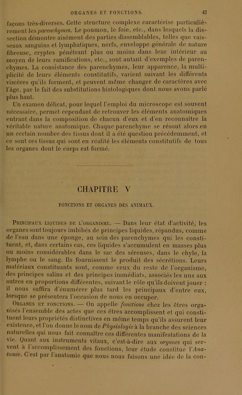 façons très-diverses. Celte structure complexe caractérise particuliè- rement les parenchymes. Le poumon, le foie, etc., dans lesquels la dis- section démontre aisément des parties dissemblables, telles que vais- seaux sanguins et lymphatiques, nerfs, enveloppe générale de nature fibreuse, cryptes pénétrant plus ou moins dans leur intérieur au moyen de leurs ramifications, etc., sonl autant d’exemples de paren- chymes. La consistance des parenchymes, leur apparence, la multi- plicité de leurs éléments constitutifs, varient suivant les différents viscères qu’ils forment, et peuvent même changer de caractères avec l'àge, par le fait des substitutions histologiques dont nous avons parlé plus haut. Un examen délicat, pour lequel l’emploi du microscope est souvent nécessaire, permet cependant de retrouver les éléments anatomiques entrant dans la composition de chacun d’eux et d’en reconnaître la véritable nature anatomique. Chaque parenchyme se résout alors en un certain nombre des tissus dont il a été question précédemment, et ce sont ces tissus qui sont en réalité les éléments constitutifs de tous les organes dont le corps est formé. CHAPITRE V FONCTIONS ET ORGANES DES ANIMAUX. Principaux liquides de l’organisme. — Dans leur état d’activité, les organes sont toujours imbibés de principes liquides, répandus, comme de l’eau dans une éponge, au sein des parenchymes qui les consti- tuent, et, dans certains cas, ces liquides s’accumulent en masses plus ou moins considérables dans le sac des séreuses, dans le chyle, la lymphe ou le sang. Ils fournissent le produit des sécrétions. Leurs matériaux constituants sont, comme ceux du reste de l’organisme, des principes salins et des principes immédiats, associés les uns aux autres en proportions différentes, suivant le rôle qu’ils doivent jouer : il nous suffira d’énumérer plus tard les principaux d’entre eux, lorsque se présentera l’occasion de nous en occuper. Organes et fonctions. — On appelle fonctions chez les êtres orga- nisés l'ensemble des actes que ces êtres accomplissent et qui consti- tuent leurs propriétés distinctives en même temps qu’ils assurent leur existence, et 1 on donne le nom de Physiologie à la branche des sciences naturelles qui nous fait connaître ces différentes manifestations de la 'i°- Quant aux instruments vitaux, c’est-à-dire aux organes qui ser- vent a 1 accomplissement des fonctions, leur étude constitue Y Ana-