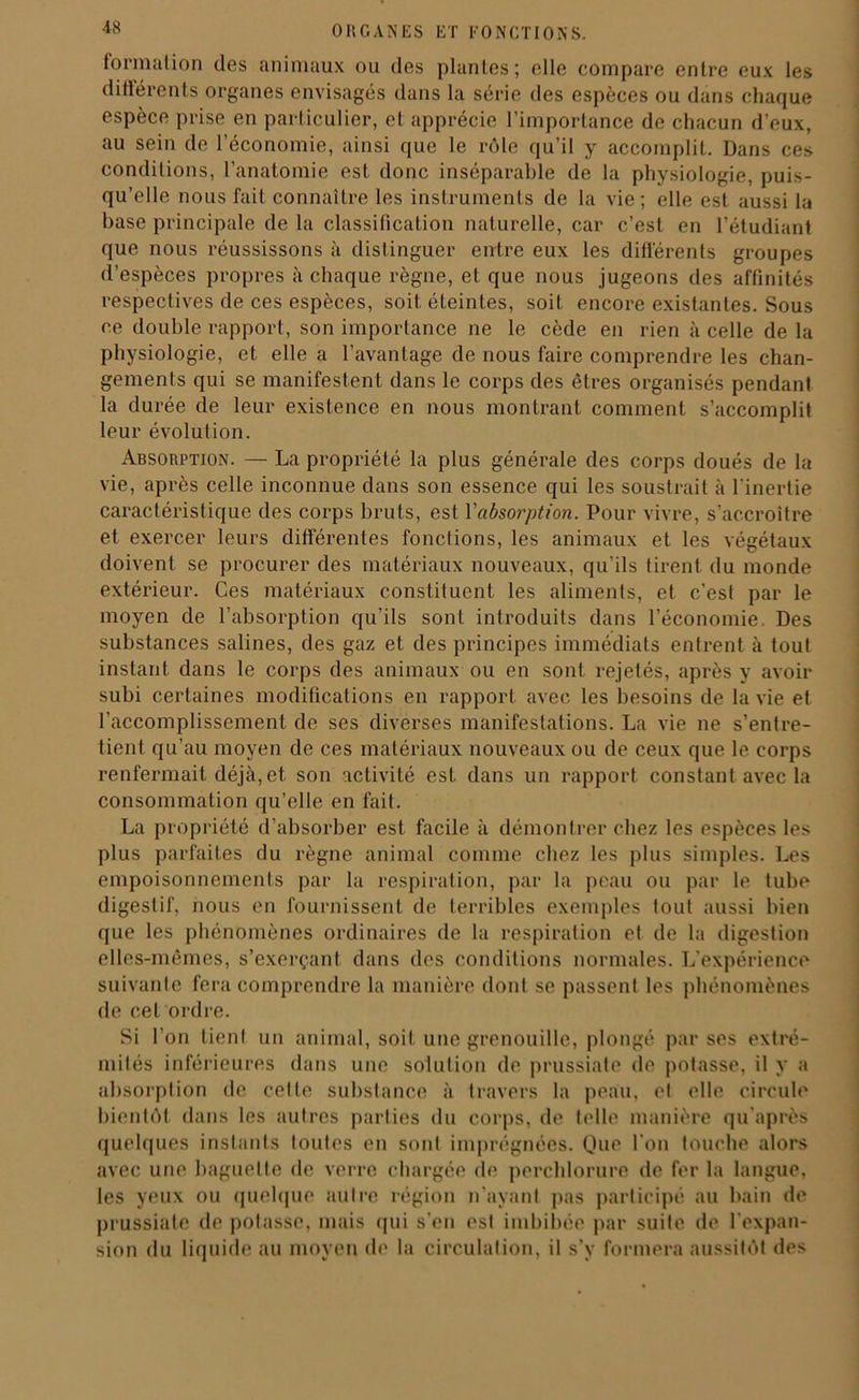 formation des animaux ou des plantes; elle compare entre eux les différents organes envisagés dans la série des espèces ou dans chaque espèce prise en particulier, et apprécie l’importance de chacun d’eux, au sein de l’économie, ainsi que le rôle qu’il y accomplit. Dans ces conditions, l’anatomie est donc inséparable de la physiologie, puis- qu’elle nous fait connaître les instruments de la vie; elle est aussi la base principale de la classification naturelle, car c’est en l’étudiant que nous réussissons à distinguer entre eux les différents groupes d’espèces propres à chaque règne, et que nous jugeons des affinités respectives de ces espèces, soit éteintes, soit encore existantes. Sous ce double rapport, son importance ne le cède en rien à celle de la physiologie, et elle a l’avantage de nous faire comprendre les chan- gements qui se manifestent dans le corps des êtres organisés pendant la durée de leur existence en nous montrant comment s’accomplit leur évolution. Absorption. — La propriété la plus générale des corps doués de la vie, après celle inconnue dans son essence qui les soustrait à l'inertie caractéristique des corps bruts, est l'absorption. Pour vivre, s’accroître et exercer leurs différentes fonctions, les animaux et les végétaux doivent se procurer des matériaux nouveaux, qu’ils tirent du monde extérieur. Ces matériaux constituent les aliments, et c’est par le moyen de l’absorption qu’ils sont introduits dans l’économie. Des substances salines, des gaz et des principes immédiats entrent à tout instant dans le corps des animaux ou en sont rejetés, après y avoir subi certaines modifications en rapport avec les besoins de la vie et l’accomplissement de ses diverses manifestations. La vie ne s’entre- tient qu’au moyen de ces matériaux nouveaux ou de ceux que le corps renfermait déjà, et son activité est dans un rapport constant avec la consommation qu’elle en fait. La propriété d’absorber est facile à démontrer chez les espèces les plus parfaites du règne animal comme chez les plus simples. Les empoisonnements par la respiration, par la peau ou par le tube digestif, nous en fournissent de terribles exemples tout aussi bien que les phénomènes ordinaires de la respiration et de la digestion elles-mêmes, s’exerçant dans des conditions normales. L’expérience suivante fera comprendre la manière dont se passent les phénomènes de cet ordre. Si l’on tient un animal, soit une grenouille, plongé par ses extré- mités inférieures dans une solution de prussiate de potasse, il y a absorption de cette substance à travers la peau, et elle circule bientôt dans les autres parties du corps, de telle manière qu’après quelques instants toutes en sont imprégnées. Que l'on touche alors avec une baguette de verre chargée de perchlorure de fer la langue, les yeux ou quelque autre région n’ayant pas participé au bain de prussiate de potasse, mais qui s'en est imbibée par suite de l'expan- sion du liquide au moyen de la circulation, il s’y formera aussitôt des