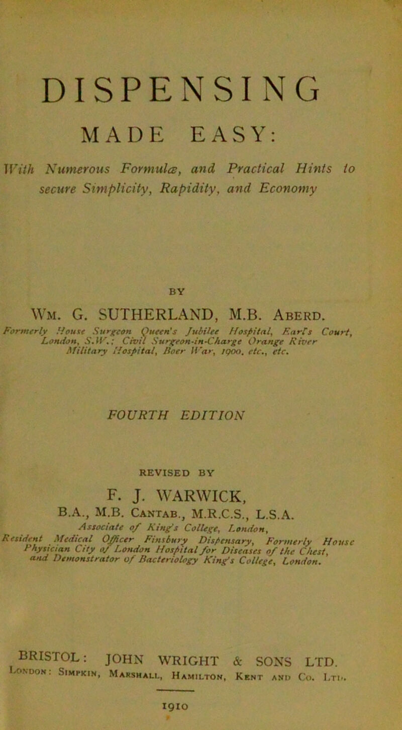 DISPENSING MADE EASY: With Numerous Formula, and Practical Hints to secure Simplicity, Rapidity, and Economy BY Wm. G. SUTHERLAND, M.B. Aberd. Formerly House Surgeon Queen’s Jubilee Hospital, Furl's Court, London, S.W.; Civil Surgeon-in-Charge Orange Fiver Military Hospital, Boer War, IQOO. etc., etc. FOURTH EDITION REVISED BY F. J. WARWICK, B.A., M.B. Cantab., M.R.C.S., L.S.A. Associate of King's College, London, Resident Medical Officer Finsbury Dispensary, Formerly House Physician City oj London Hospital for Diseases of the Chest, and Demonstrator of Bacteriology King’s College, London. BRISTOL: JOHN WRIGHT & SONS LTD. LONDON. SlMPKIN, MARSHALL, HAMILTON, KENT AND Co. LTI I9IO