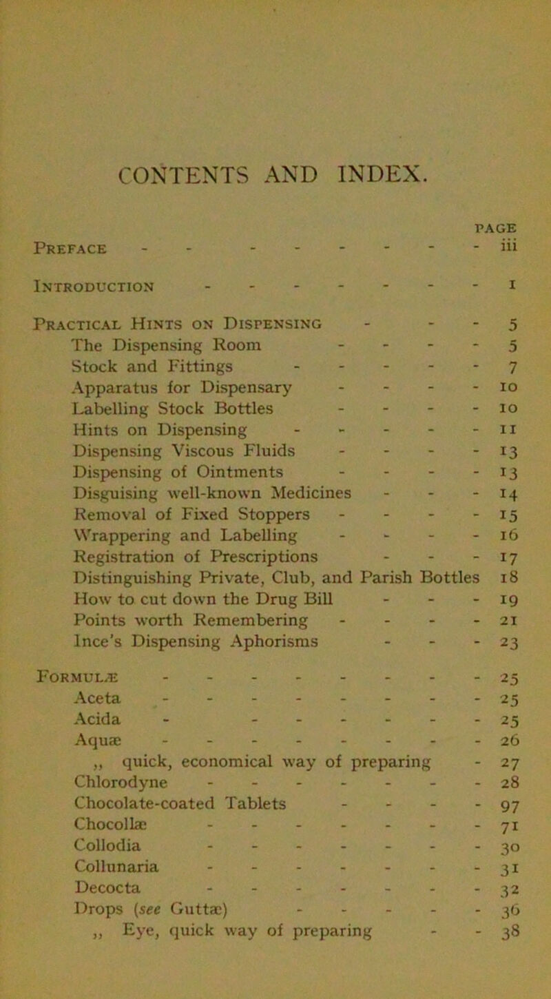 CONTENTS AND INDEX. PAGE Preface - - - - “ Ill Introduction - - i Practical Hints on Dispensing - - 5 The Dispensing Room - - 5 Stock and Fittings ... - - 7 Apparatus for Dispensary - - io Labelling Stock Bottles - - 10 Hints on Dispensing - - - 1 X Dispensing Viscous Fluids - - 13 Dispensing of Ointments - - ii Disguising well-known Medicines - - Removal of Fixed Stoppers - - 15 Wrappering and Labelling - - 16 Registration of Prescriptions - - 17 Distinguishing Private, Club, and Parish Bottles iS How to cut down the Drug Bill - - 19 Points worth Remembering - - 21 lnce’s Dispensing Aphorisms - 23 Formulae 25 Aceta 25 Acida - .... - - 25 Aquae ------ 26 „ quick, economical way of preparing - 27 Chlorodyne ----- - - 28 Chocolate-coated Tablets - - 97 Chocollae ----- - - 71 Collodia - - 3° Collunaria - - 3i Decocta - - 32 Drops (see Guttae) - - - - - 36 „ Eye, quick way of preparing - - 38