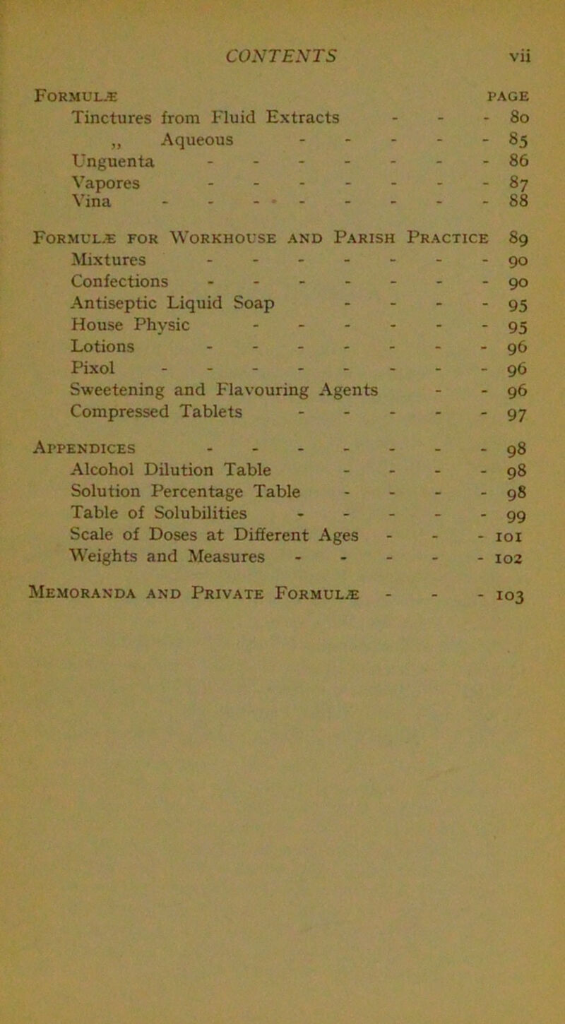 Formula page Tinctures from Fluid Extracts - - - 80 „ Aqueous ..... 85 Unguenta ------- 86 Vapores 87 Vina - - - * - - - -88 Formulae for Workhouse and Parish Practice 89 Mixtures ------- 90 Confections - -- -- --90 Antiseptic Liquid Soap - - - - 95 House Physic 95 Lotions 96 Pixol -------- 96 Sweetening and Flavouring Agents - - 96 Compressed Tablets 97 Appendices ------- 98 Alcohol Dilution Table - - - - 98 Solution Percentage Table - - - - 98 Table of Solubilities - - - - - 99 Scale of Doses at Different Ages - 101 Weights and Measures ----- 102 Memoranda and Private Formulae ... 103