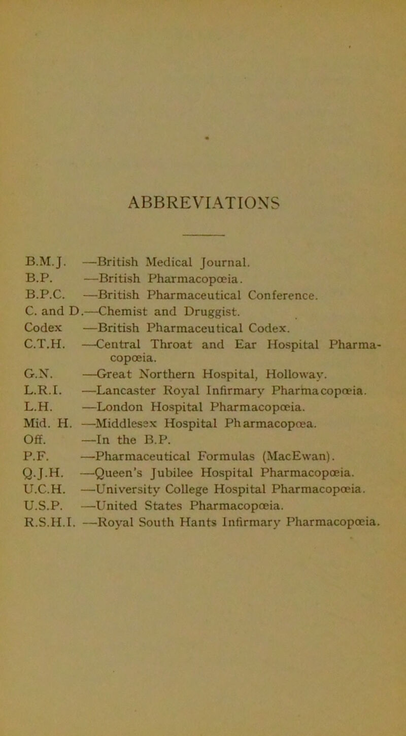 ABBREVIATIONS B.M.J. —British Medical Journal. B.P. —British Pharmacopoeia. B. P.C. —British Pharmaceutical Conference. C. and D.—Chemist and Druggist. Codex —British Pharmaceutical Codex. C.T.H. —Central Throat and Ear Hospital Pharma- copoeia. G.N. —Great Northern Hospital, Holloway. L.R.I. —Lancaster Royal Infirmary Pharmacopoeia. L.H. —London Hospital Pharmacopoeia. Mid. H. —Middlesex Hospital Pharmacopoea. Off. —In the B.P. P. F. —Pharmaceutical Formulas (MacEwan). Q. J.H. —Queen’s Jubilee Hospital Pharmacopoeia. U.C.H. —University College Hospital Pharmacopoeia. U.S.P. —United States Pharmacopoeia. R. S.H.I. —Royal South Hants Infirmary Pharmacopoeia.