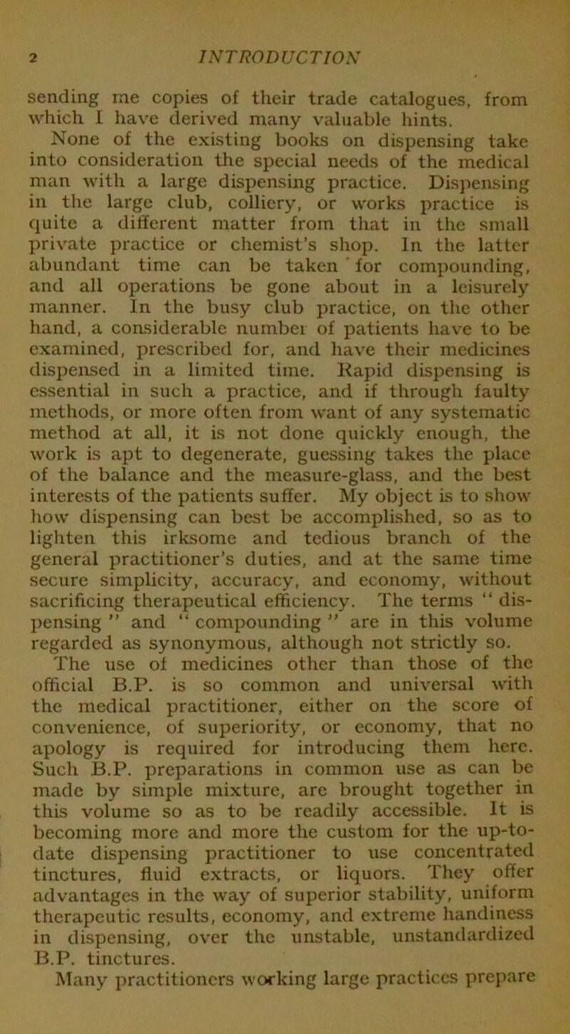 sending me copies of their trade catalogues, from which I have derived many valuable hints. None of the existing books on dispensing take into consideration the special needs of the medical man with a large dispensing practice. Dispensing in the large club, colliery, or works practice is quite a different matter from that in the small private practice or chemist’s shop. In the latter abundant time can be taken for compounding, and all operations be gone about in a leisurely manner. In the busy club practice, on the other hand, a considerable number of patients have to be examined, prescribed for, and have their medicines dispensed in a limited time. Kapid dispensing is essential in such a practice, and if through faulty methods, or more often from want of any systematic method at all, it is not done quickly enough, the work is apt to degenerate, guessing takes the place of the balance and the measure-glass, and the best interests of the patients suffer. My object is to show how dispensing can best be accomplished, so as to lighten this irksome and tedious branch of the general practitioner’s duties, and at the same time secure simplicity, accuracy, and economy, without sacrificing therapeutical efficiency. The terms “ dis- pensing ” and “ compounding ” are in this volume regarded as synonymous, although not strictly so. The use of medicines other than those of the official B.P. is so common and universal with the medical practitioner, either on the score of convenience, of superiority, or economy, that no apology is required for introducing them here. Such B.P. preparations in common use as can be made by simple mixture, are brought together in this volume so as to be readily accessible. It is becoming more and more the custom for the up-to- date dispensing practitioner to use concentrated tinctures, fluid extracts, or liquors. They offer advantages in the way of superior stability, uniform therapeutic results, economy, and extreme handiness in dispensing, over the unstable, unstandardized B.P. tinctures. Many practitioners working large practices prepare