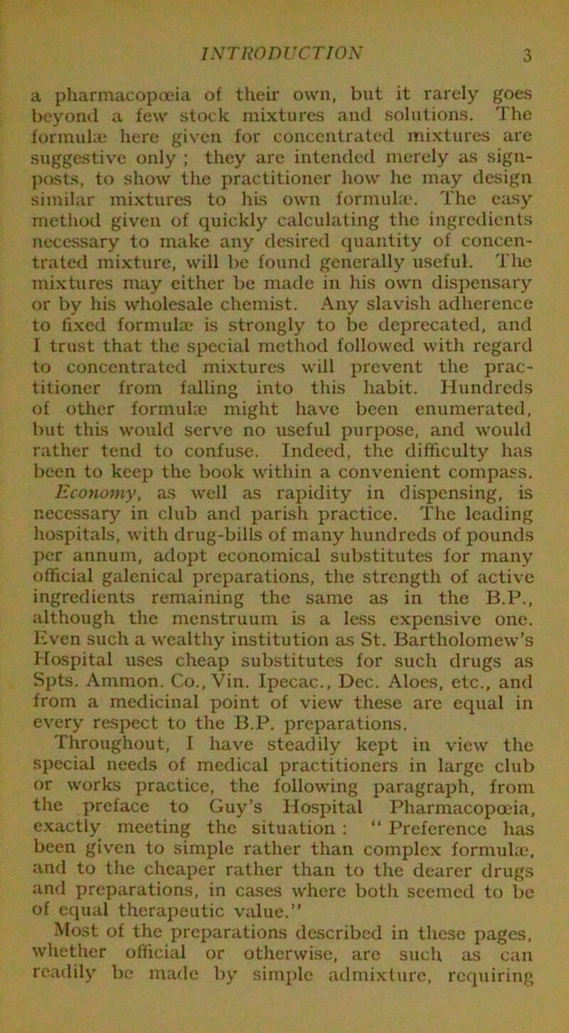a pharmacopoeia of their own, but it rarely goes beyond a few stock mixtures and solutions. The formulae here given for concentrated mixtures are suggestive only ; they arc intended merely as sign- posts, to show the practitioner how he may design similar mixtures to his own formula'. The easy method given of quickly calculating the ingredients necessary to make any desired quantity of concen- trated mixture, will be found generally useful. The mixtures may either be made in his own dispensary or by his wholesale chemist. Any slavish adherence to fixed formulae is strongly to be deprecated, and I trust that the special method followed with regard to concentrated mixtures will prevent the prac- titioner from hilling into this habit. Hundreds of other formulae might have been enumerated, but this would serve no useful purpose, and would rather tend to confuse. Indeed, the difficulty has been to keep the book within a convenient compass. Economy, as well as rapidity in dispensing, is necessary in club and parish practice. The leading hospitals, with drug-bills of many hundreds of pounds per annum, adopt economical substitutes for many official galenical preparations, the strength of active ingredients remaining the same as in the B.P., although the menstruum is a less expensive one. Even such a wealthy institution as St. Bartholomew’s Hospital uses cheap substitutes for such drugs as Spts. Ammon. Co., Vin. Ipecac., Dec. Aloes, etc., and from a medicinal point of view these are equal in every respect to the B.P. preparations. Throughout, I have steadily kept in view the special needs of medical practitioners in large club or works practice, the following paragraph, from the preface to Guy’s Hospital Pharmacopoeia, exactly meeting the situation : “ Preference has been given to simple rather than complex formulae, and to the cheaper rather than to the dearer drugs and preparations, in cases where both seemed to be of equal therapeutic value.” Most of the preparations described in these pages, whether official or otherwise, are such as can readily be made by simple admixture, requiring
