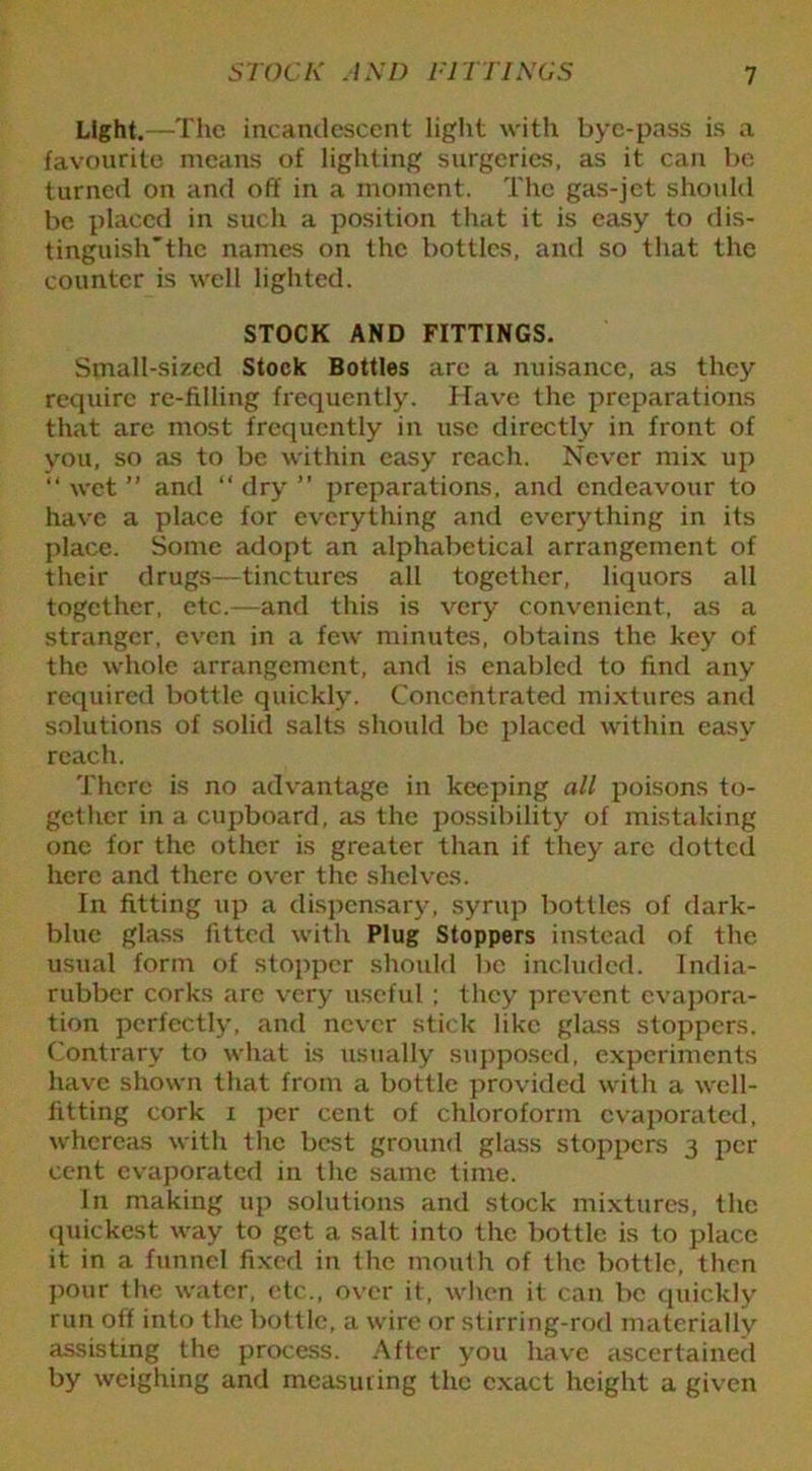 Light.—The incandescent light with bye-pass is a favourite means of lighting surgeries, as it can be turned on and off in a moment. The gas-jet should be placed in such a position that it is easy to dis- tinguish’the names on the bottles, and so that the counter is well lighted. STOCK AND FITTINGS. Small-sized Stock Bottles are a nuisance, as they require re-filling frequently. Have the preparations that are most frequently in use directly in front of you, so as to be within easy reach. Never mix up “ wet ” and “ dry ” preparations, and endeavour to have a place for everything and everything in its place. Some adopt an alphabetical arrangement of their drugs—tinctures all together, liquors all together, etc.—and this is very convenient, as a stranger, even in a few minutes, obtains the key of the whole arrangement, and is enabled to find any required bottle quickly. Concentrated mixtures and solutions of solid salts should be placed within easy reach. There is no advantage in keeping all poisons to- gether in a cupboard, as the possibility of mistaking one for the other is greater than if they are dotted here and there over the shelves. In fitting up a dispensary, syrup bottles of dark- blue glass fitted with Plug Stoppers instead of the usual form of stopper should be included. India- rubber corks are very useful ; they prevent evapora- tion perfectly, and never stick like glass stoppers. Contrary to what is usually supposed, experiments have shown that from a bottle provided with a well- fitting cork i per cent of chloroform evaporated, whereas with the best ground glass stoppers 3 jier cent evaporated in the same time. In making up solutions and stock mixtures, the quickest way to get a salt into the bottle is to place it in a funnel fixed in the mouth of the bottle, then pour the water, etc., over it, when it can be quickly run off into the bottle, a wire or stirring-rod materially assisting the process. After you have ascertained by weighing and measuring the exact height a given