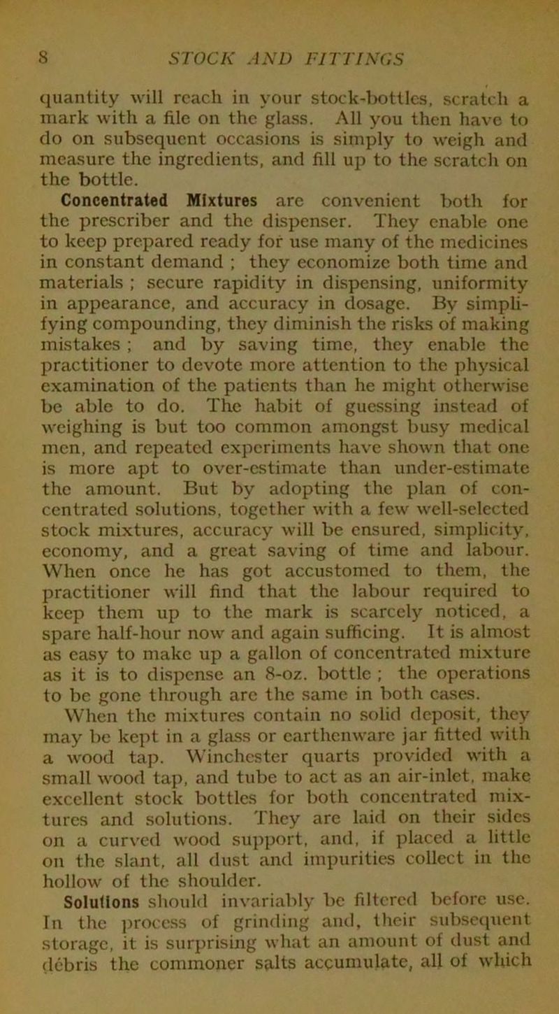 quantity will reach in your stock-bottles, scratch a mark with a file on the glass. All you then have to do on subsequent occasions is simply to weigh and measure the ingredients, and fill up to the scratch on the bottle. Concentrated Mixtures are convenient both for the prescriber and the dispenser. They enable one to keep prepared ready for use many of the medicines in constant demand ; they economize both time and materials ; secure rapidity in dispensing, uniformity in appearance, and accuracy in dosage. By simpli- fying compounding, they diminish the risks of making mistakes ; and by saving time, they enable the practitioner to devote more attention to the physical examination of the patients than he might otherwise be able to do. The habit of guessing instead of weighing is but too common amongst busy medical men, and repeated experiments have shown that one is more apt to over-estimate than under-estimate the amount. But by adopting the plan of con- centrated solutions, together with a few well-selected stock mixtures, accuracy will be ensured, simplicity, economy, and a great saving of time and labour. When once he has got accustomed to them, the practitioner will find that the labour required to keep them up to the mark is scarcely noticed, a spare half-hour now and again sufficing. It is almost as easy to make up a gallon of concentrated mixture as it is to dispense an 8-oz. bottle ; the operations to be gone through arc the same in both cases. When the mixtures contain no solid deposit, they may be kept in a glass or earthenware jar fitted with a wood tap. Winchester quarts provided with a small wood tap, and tube to act as an air-inlet, make excellent stock bottles for both concentrated mix- tures and solutions. They are laid on their sides on a curved wood support, and, if placed a little on the slant, all dust and impurities collect in the hollow of the shoulder. Solutions should invariably be filtered before use. In the process of grinding and, their subsequent storage, it is surprising what an amount of dust and debris the commoner salts accumulate, all of which