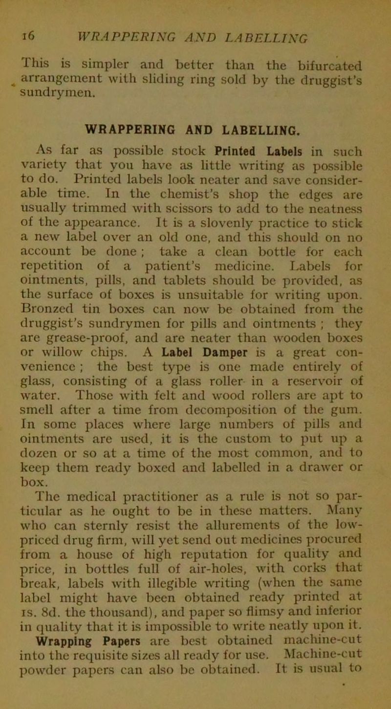 This is simpler and better than the bifurcated * arrangement with sliding ring sold by the druggist’s sundrymen. WRAPPERING AND LABELLING. As far as possible stock Printed Labels in such variety that you have as little writing as possible to do. Printed labels look neater and save consider- able time. In the chemist’s shop the edges are usually trimmed with scissors to add to the neatness of the appearance. It is a slovenly practice to stick a new label over an old one, and this should on no account be done; take a clean bottle for each repetition of a patient’s medicine. Labels for ointments, pills, and tablets should be provided, as the surface of boxes is unsuitable for writing upon. Bronzed tin boxes can now be obtained from the druggist’s sundrymen for pills and ointments ; they are grease-proof, and are neater than wooden boxes or willow chips. A Label Damper is a great con- venience ; the best type is one made entirely of glass, consisting of a glass roller in a reservoir of water. Those with felt and wood rollers are apt to smell after a time from decomposition of the gum. In some places where large numbers of pills and ointments are used, it is the custom to put up a dozen or so at a time of the most common, and to keep them ready boxed and labelled in a drawer or box. The medical practitioner as a rule is not so par- ticular as he ought to be in these matters. Many who can sternly resist the allurements of the low- priced drug firm, will yet send out medicines procured from a house of high reputation for quality and price, in bottles full of air-holes, with corks that break, labels with illegible writing (when the same label might have been obtained ready printed at is. 8d. the thousand), and paper so flimsy and inferior in quality that it is impossible to write neatly upon it. Wrapping Papers are best obtained machine-cut into the requisite sizes all ready for use. Machine-cut powder papers can also be obtained. It is usual to