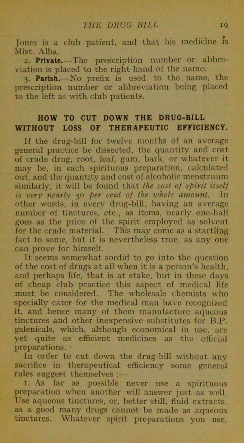 Jones is a club patient, and that his medicine fs Mist. Alba. 2. Private.—The prescription number or abbre- viation is placed to the right hand of the name. 3. Parish.—No prefix is used to the name, the prescription number or abbreviation being placed to the left as with club patients. HOW TO CUT DOWN THE DRUG-BILL WITHOUT LOSS OF THERAPEUTIC EFFICIENCY. If the drug-bill for twelve months of an average general practice be dissected, the quantity and cost of crude drug, root, leaf, gum, bark, or whatever it may be, in each spirituous preparation, calculated out, and the quantity and cost of alcoholic menstruum similarly, it will be found that the cost of spirit itself is very nearly 50 per cent of the whole amount. In other words, in every drug-bill, having an average number of tinctures, etc., as items, nearly one-half goes as the price of the spirit employed as solvent for the crude material. This may come as a startling fact to some, but it is nevertheless true, as any one can prove for himself. It seems somewhat sordid to go into the question of the cost of drugs at all when it is a person’s health, and perhaps life, that is at stake, but in these days of cheap club practice this aspect of medical life must be considered. The wholesale chemists who specially cater for the medical man have recognized it, and hence many of them manufacture aqueous tinctures and other inexpensive substitutes for B.P. galenicals, which, although economical in use, are yet quite as efficient medicines as the official preparations. • In order to cut down the drug-bill without any sacrifice in therapeutical efficiency some general rules suggest themselves :— 1. As far as possible never use a spirituous preparation when another will answer just as well. Use aqueous tinctures, or, better still, fluid extracts, as a good many drugs cannot be made as aqueous tinctures. Whatever spirit preparations you use,