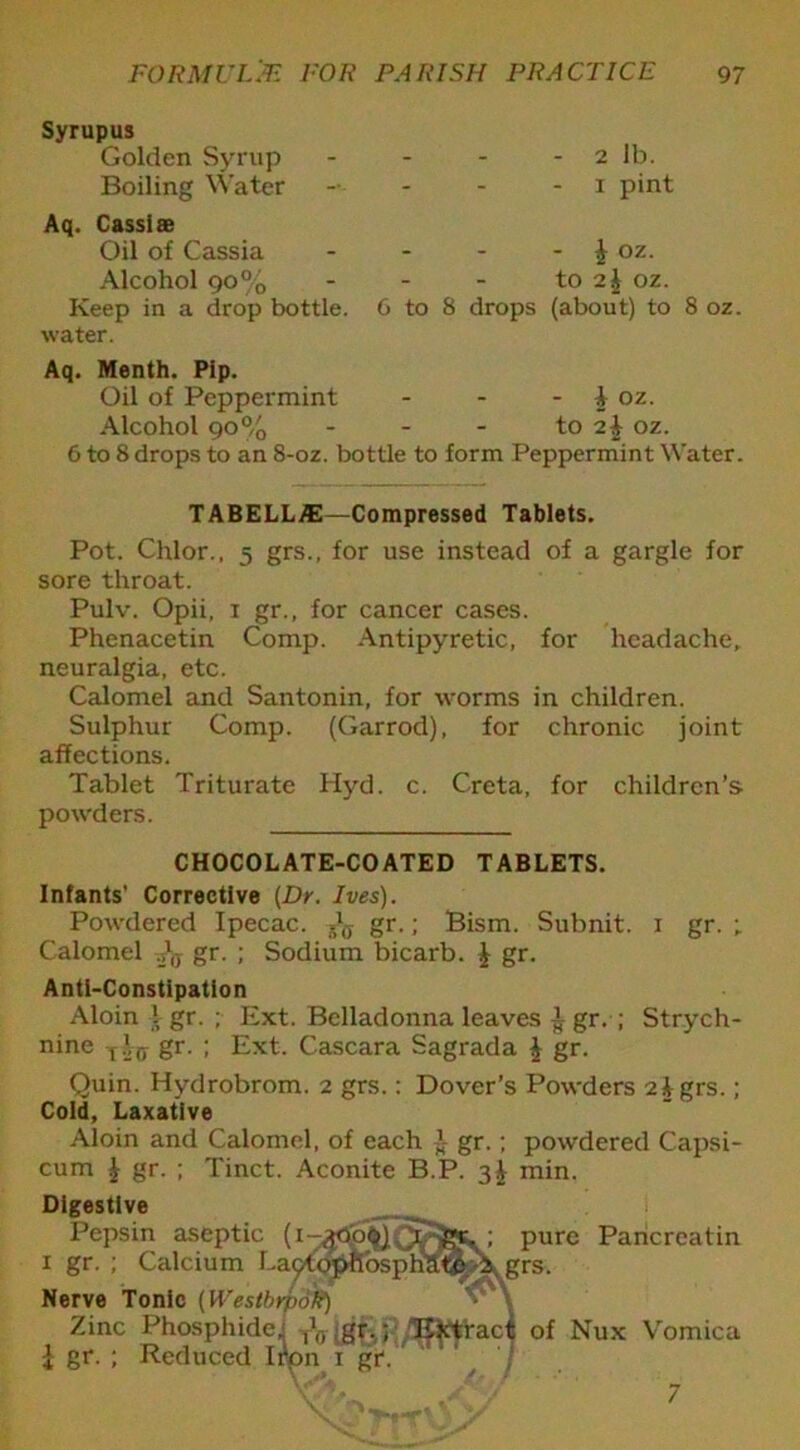 Syrupus Golden Syrup Boiling Water Aq. Cassiae Oil of Cassia Alcohol 90% Keep in a drop bottle, water. - 2 lb. 1 pint - i oz. to 2^ oz. 6 to 8 drops (about) to 8 oz. Aq. Menth. Pip. Oil of Peppermint - - - 1 oz. Alcohol 90% - - - to 2i oz. 6 to 8 drops to an 8-oz. bottle to form Peppermint Water. TABELLA2—Compressed Tablets. Pot. Chlor., 5 grs., for use instead of a gargle for sore throat. Pulv. Opii, 1 gr., for cancer cases. Phenacetin Comp. Antipyretic, for headache, neuralgia, etc. Calomel and Santonin, for worms in children. Sulphur Comp. (Garrod), for chronic joint affections. Tablet Triturate Hyd. c. Crcta, for children’s powders. CHOCOLATE-COATED TABLETS. Infants’ Corrective [Dr. Ives). Powdered Ipecac. gr.; Bism. Subnit. 1 gr. ; Calomel gr. ; Sodium bicarb. | gr. Anti-Constipation Aloin l gr. ; Ext. Belladonna leaves 1 gr. ; Strych- nine t gr. ; Ext. Cascara Sagrada £ gr. Quin. Hydrobrom. 2 grs.: Dover’s Powders 2igrs.; Cold, Laxative Aloin and Calomel, of each ~ gr.; powdered Capsi- cum £ gr. ; Tinct. Aconite B.P. 3^ min. Digestive Pepsin aseptic (i 1 gr- Nerve Tonic (WestbrpoR) Calcium La^topKosphatp grs pure Paricreatin Zinc Phosphide' ^ gr.; Extract of Nux £ gr. ; Reduced Iron 1 gf. Vomica