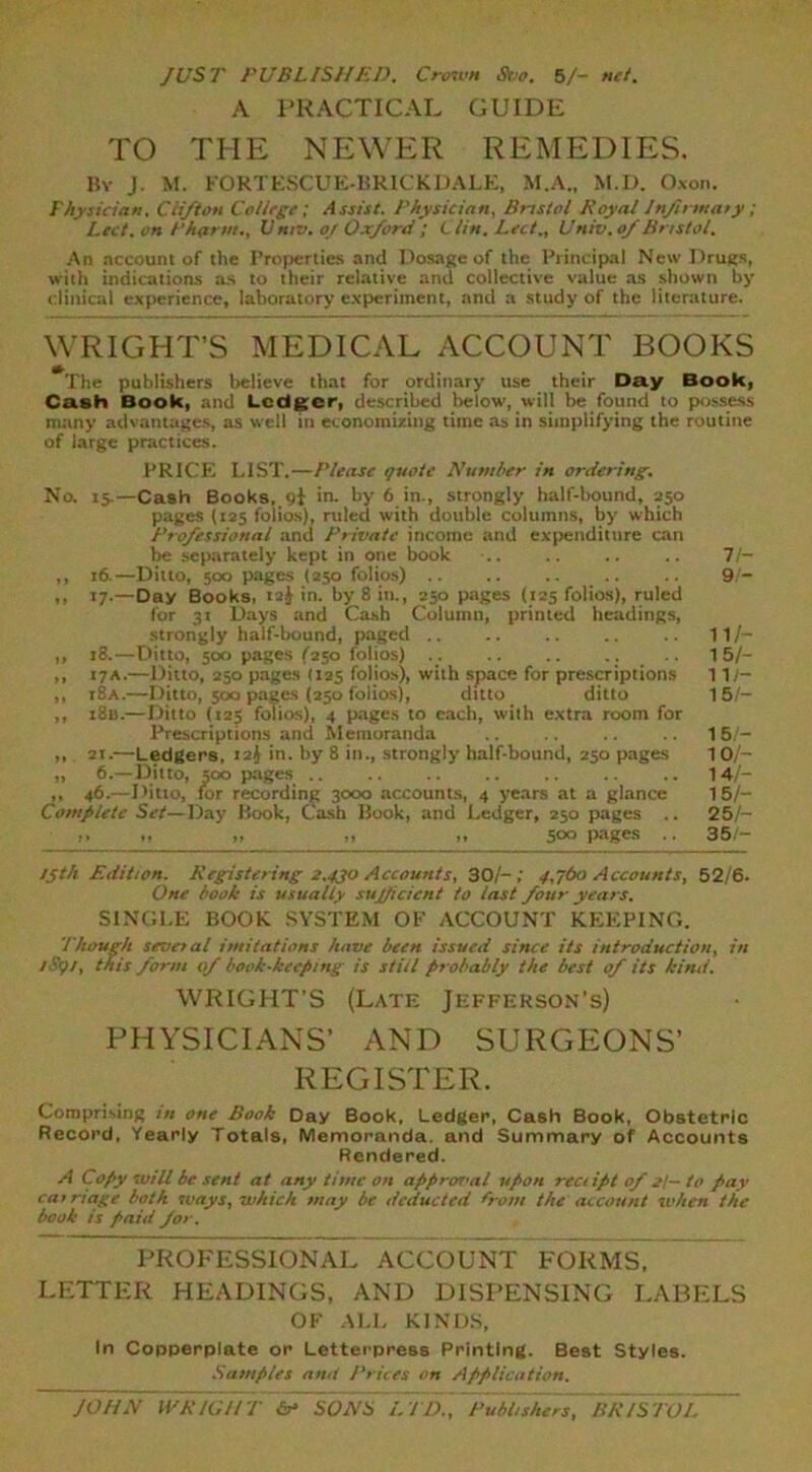 JUST PUBLISHED. Crown Svo. 5/- net. A PRACTICAL GUIDE TO THE NEWER REMEDIES. By J. M. FORTESCUE-BRICKDALE, M.A., M.D. Oxon. Physician, Cii/ton College; Assist. Physician, Bristol Royal Jnjirwaiy; Led. on /'harm., V niv. o/ Oxford ; Clin. Lett., Univ.of Bristol. An account of the Properties and Dosage of the Principal New Drugs, with indications as to their relative and collective value as shown by clinical experience, laboratory experiment, and a study of the literature. WRIGHT’S MEDICAL ACCOUNT BOOKS The publishers believe that for ordinary use their Day Book, Cash Book, and Ledger, described below, will be found to possess many advantages, as well in economizing time as in simplifying the routine of large practices. PRICE LIST.—Please quote Number in ordering. No. 15.—Cash Books, 9! in. by 6 in., strongly half-bound, 250 pages (125 folios), ruled with double columns, by which Professional and Private income and expenditure can be separately kept in one book .. .. .. .. 7/- ,, 16.—Ditto, 500 pages (250 folios) .. .. .. .. 9/- ,, 17.—Day Books, 12^ in. by 8 in., 250 pages (125 folios), ruled for 31 Days and Cash Column, printed headings, strongly half-bound, paged 11/- ,, 18.—Ditto, 500 pages /250 folios) .. .. .. .. 15/- „ 17a.—Ditto, 250 pages (125 folios), with space for prescriptions 117— ,, r8A.—Ditto, 500 pages (250 folios), ditto ditto 15/- ,, 1815.—Ditto (125 folios), 4 pages to each, with extra room for Prescriptions and Memoranda 15/- „ 2i.—Ledgers, 12J in. by 8 in., strongly half-bound, 250 pages 1 0/- ,, 6.—Ditto, 500 pages .. .. .. .. 14/- ,, 46.— Ditto, for recording 3000 accounts, 4 years at a glance 15/- Completc Set—Day Book, Cash Book, and Ledger, 250 pages .. 25/— ,, 500 pages .. 35/- 15th Edition. Registering 2,430 Accounts, 30/-; 4,760 Accounts, 52/6. One book is usually sujficient to last four years. SINGLE BOOK SYSTEM OF ACCOUNT KEEPING. Though several imitations have been issued since its introduction, in 1S91, this form of book-keeping is still probably the best of its kind. WRIGHT’S (Late Jefferson’s) PHYSICIANS’ AND SURGEONS’ REGISTER. Comprising in one Book Day Book, Ledger, Cash Book, Obstetric Record, Yearly Totals, Memoranda, and Summary of Accounts Rendered. A Copy will be sent at any time on appror>al upon reciipt of 2t— to pav carriage both ways, which may be deducted from the account when the book is paid for. PROFESSIONAL ACCOUNT FORMS, LETTER HEADINGS, AND DISPENSING LABELS OF ALL KINDS, In Copperplate or Letterpress Printing. Best Styles. Samples amt Prices on Application. JOHN WRIGH T cr= SONS L TD., Publishers~~BRIS TO/,