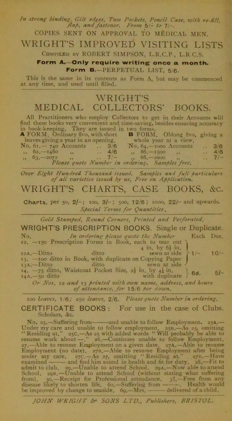 In strong binding, Gilt edges, Two Pockets, Pencil Case, with re-fill, flap, and fastener. From 5/— to 7/-. COPIES SENT ON APPROVAL TO MEDICAL MEN. WRIGHT’S IMPROVED VISITING LISTS Compiled by ROIiERT SIMPSON, L.R.C.P., L.R C.S. Form A.—Only require writing once a. month. Form B.—PERPETUAL LIST, 5/6. This is the same in its contents as Form A, but may be commenced at any time, and used until filled. WRIGHT’S MEDICAL COLLECTORS’ BOOKS. All Practitioners who employ Collectors to get in their Accounts will find these books very convenient and time-saving, besides ensuring accuracy in book-keeping. They are issued in two forms. A FORM. Ordinary 8vo, with short B FORM. Oblong 8vo, giving a leaves giving a year in an opening. whole year at a view. No. 61.— 740 Accounts 3/6 No. 64.—1000 Accounts 3/6 ,, 62.—1480 ,, 4/6 ,, 66.—1500 ,, .. 4/6 „ 63.—2072 ,, 7/- ,, 66.—2000 ,, .. 7/- Please quote Number in ordering* Samples free. Over Eight Hundred Thousand issued. Samples and full particulars of all varieties issued by us, Free on Application. WRIGHT’S CHARTS, CASE BOOKS, &c. Charts, per 50, 2/-; 100, 3/-; 500, 12/6; 1000, 22/- and upwards. Special Terms for Quantities. Gold Stamped, Round Corners, Printed and Perforated. WRIGHT’S PRESCRIPTION BOOKS. Single or Duplicate. No. In ordering please quote the Number Each Doit. 12. —150 Prescription Forms in Book, each to tear out 'I 4 in. by 6J in. | 12A.—Ditto ditto sewn at side fl/- 10/- 13. —too ditto in Book, with duplicate on Copying Paper I 13A.—Ditto ditto _ sewn at side ' 14. —75 ditto. Waistcoat Pocket Size, 2j in. by 4I in. 1 _ . 14A.—50 ditto with duplicate f oa‘ Or Nos. 12 and 13 pnnted with own name, atldress, and hours of attendance, for 15 6 per dozen, 100 leaves, 16; 250 leaves, 2/6. Please quote Number in ordering. CERTIFICATE BOOKS: For use in the case of Clubs. Scholars, &c. No. 25.—Suffering from and unable to follow Employment. 25A.— Under my care and unable to follow employment. 25U.—As 25, omitting “ Residing at.” 25C.—As 25 with added words “ Will probably be able to resume work about —.” 26.—Continues unable to follow Employment. 27.—Able to resume Employment on a given date. 27A.—Able to resume Employment (no date). 2711.—Able to resume Employment after being under my care. 27c.—As 27, omitting “ Residing at. 27D.—Have examined and find him sound in health and fit for duty. 28.—Fit to admit to club. 2q.—Unable to attend School. 29A.—Now able to attend School. 2QB.—Unable to attend School (without stating what suffering from). 30.—Receipt for Professional attendance. 33.—Free from any disease likely to shorten life. 60.—Suffering from . Health would be improved by change to seaside. 69.—Mrs. delivered of a child.