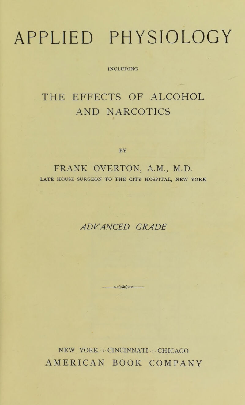 APPLIED PHYSIOLOGY INCLUDING THE EFFECTS OF ALCOHOL AND NARCOTICS BY FRANK OVERTON, A.M, M.D. LATE HOUSE SURGEON TO THE CITY HOSPITAL, NEW YORK ADVANCED GRADE NEW YORK CINCINNATI CHICAGO AMERICAN BOOK COMPANY